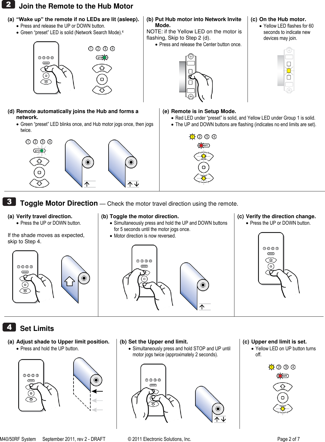 M40/50RF System  September 2011, rev 2 - DRAFT   &copy; 2011 Electronic Solutions, Inc.         Page 2 of 7     Join the Remote to the Hub Motor  (a) &ldquo;Wake up&rdquo; the remote if no LEDs are lit (asleep).  Press and release the UP or DOWN button.  Green &ldquo;preset&rdquo; LED is solid (Network Search Mode).4               (b) Put Hub motor into Network Invite Mode. NOTE: if the Yellow LED on the motor is flashing, Skip to Step 2 (d).  Press and release the Center button once.   (c) On the Hub motor.  Yellow LED flashes for 60 seconds to indicate new devices may join.    (d) Remote automatically joins the Hub and forms a network.  Green &ldquo;preset&rdquo; LED blinks once, and Hub motor jogs once, then jogs twice.                         (e) Remote is in Setup Mode.  Red LED under &ldquo;preset&rdquo; is solid, and Yellow LED under Group 1 is solid.  The UP and DOWN buttons are flashing (indicates no end limits are set).                             Toggle Motor Direction &mdash; Check the motor travel direction using the remote.  (a) Verify travel direction.  Press the UP or DOWN button.  If the shade moves as expected, skip to Step 4.         (b) Toggle the motor direction.  Simultaneously press and hold the UP and DOWN buttons for 5 seconds until the motor jogs once.  Motor direction is now reversed.          (c) Verify the direction change.  Press the UP or DOWN button.      Set Limits  (a) Adjust shade to Upper limit position.  Press and hold the UP button.               (b) Set the Upper end limit.  Simultaneously press and hold STOP and UP until motor jogs twice (approximately 2 seconds).               (c) Upper end limit is set.  Yellow LED on UP button turns off.   