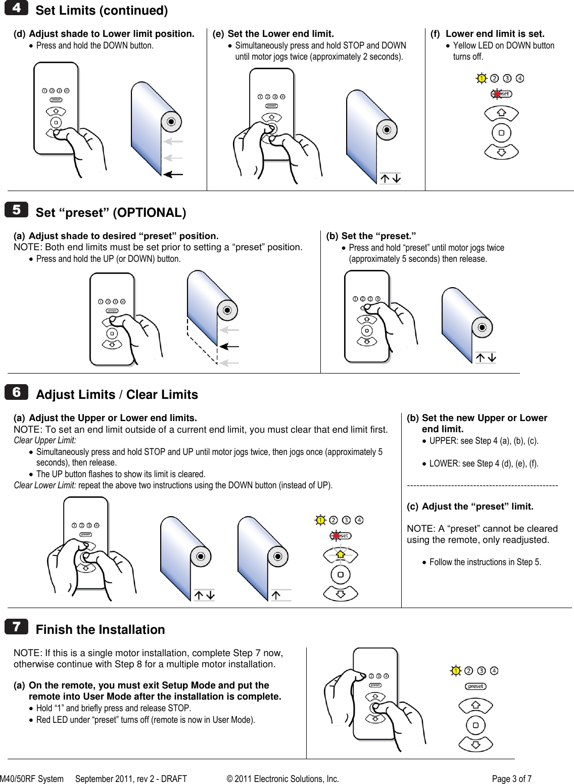 M40/50RF System  September 2011, rev 2 - DRAFT   &copy; 2011 Electronic Solutions, Inc.         Page 3 of 7     Set Limits (continued)  (d) Adjust shade to Lower limit position.  Press and hold the DOWN button.              (e) Set the Lower end limit.  Simultaneously press and hold STOP and DOWN until motor jogs twice (approximately 2 seconds).             (f)  Lower end limit is set.  Yellow LED on DOWN button turns off.      Set &ldquo;preset&rdquo; (OPTIONAL)  (a) Adjust shade to desired &ldquo;preset&rdquo; position. NOTE: Both end limits must be set prior to setting a ―preset‖ position.  Press and hold the UP (or DOWN) button.             (b) Set the &ldquo;preset.&rdquo;  Press and hold &ldquo;preset&rdquo; until motor jogs twice (approximately 5 seconds) then release.                Adjust Limits / Clear Limits  (a) Adjust the Upper or Lower end limits. NOTE: To set an end limit outside of a current end limit, you must clear that end limit first. Clear Upper Limit:  Simultaneously press and hold STOP and UP until motor jogs twice, then jogs once (approximately 5 seconds), then release.  The UP button flashes to show its limit is cleared. Clear Lower Limit: repeat the above two instructions using the DOWN button (instead of UP).                                  (b) Set the new Upper or Lower end limit.  UPPER: see Step 4 (a), (b), (c).   LOWER: see Step 4 (d), (e), (f).  ------------------------------------------------  (c) Adjust the &ldquo;preset&rdquo; limit.  NOTE: A ―preset‖ cannot be cleared using the remote, only readjusted.   Follow the instructions in Step 5.      Finish the Installation  NOTE: If this is a single motor installation, complete Step 7 now, otherwise continue with Step 8 for a multiple motor installation.  (a) On the remote, you must exit Setup Mode and put the remote into User Mode after the installation is complete.  Hold &ldquo;1&rdquo; and briefly press and release STOP.  Red LED under &ldquo;preset&rdquo; turns off (remote is now in User Mode).              