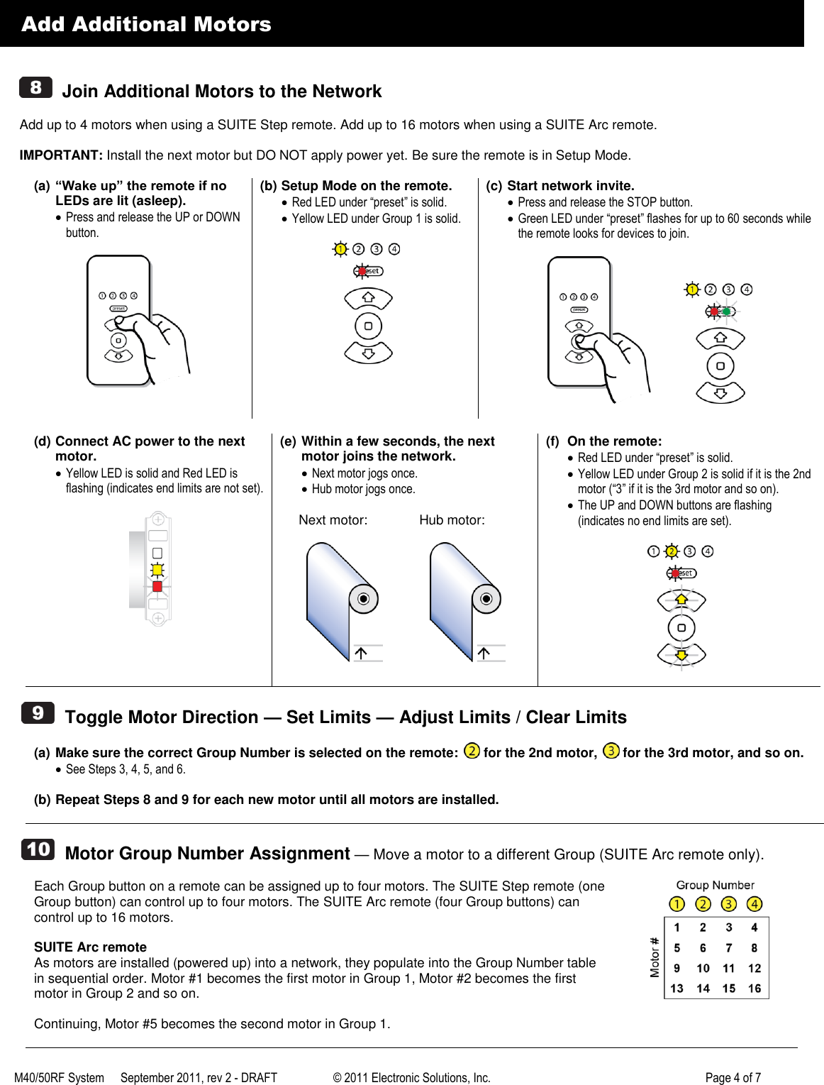 M40/50RF System  September 2011, rev 2 - DRAFT   &copy; 2011 Electronic Solutions, Inc.         Page 4 of 7      Add Additional Motors     Join Additional Motors to the Network  Add up to 4 motors when using a SUITE Step remote. Add up to 16 motors when using a SUITE Arc remote.  IMPORTANT: Install the next motor but DO NOT apply power yet. Be sure the remote is in Setup Mode.  (a) &ldquo;Wake up&rdquo; the remote if no LEDs are lit (asleep).  Press and release the UP or DOWN button.    (b) Setup Mode on the remote.  Red LED under &ldquo;preset&rdquo; is solid.  Yellow LED under Group 1 is solid.   (c) Start network invite.  Press and release the STOP button.  Green LED under &ldquo;preset&rdquo; flashes for up to 60 seconds while the remote looks for devices to join.                (d) Connect AC power to the next motor.  Yellow LED is solid and Red LED is flashing (indicates end limits are not set).   (e) Within a few seconds, the next motor joins the network.  Next motor jogs once.  Hub motor jogs once.       Next motor:              Hub motor:                    (f)  On the remote:  Red LED under &ldquo;preset&rdquo; is solid.  Yellow LED under Group 2 is solid if it is the 2nd motor (&ldquo;3&rdquo; if it is the 3rd motor and so on).  The UP and DOWN buttons are flashing (indicates no end limits are set).       Toggle Motor Direction &mdash; Set Limits &mdash; Adjust Limits / Clear Limits  (a) Make sure the correct Group Number is selected on the remote:   for the 2nd motor,   for the 3rd motor, and so on.  See Steps 3, 4, 5, and 6.  (b) Repeat Steps 8 and 9 for each new motor until all motors are installed.     Motor Group Number Assignment &mdash; Move a motor to a different Group (SUITE Arc remote only).  Each Group button on a remote can be assigned up to four motors. The SUITE Step remote (one Group button) can control up to four motors. The SUITE Arc remote (four Group buttons) can control up to 16 motors.  SUITE Arc remote As motors are installed (powered up) into a network, they populate into the Group Number table in sequential order. Motor #1 becomes the first motor in Group 1, Motor #2 becomes the first motor in Group 2 and so on.  Continuing, Motor #5 becomes the second motor in Group 1.    