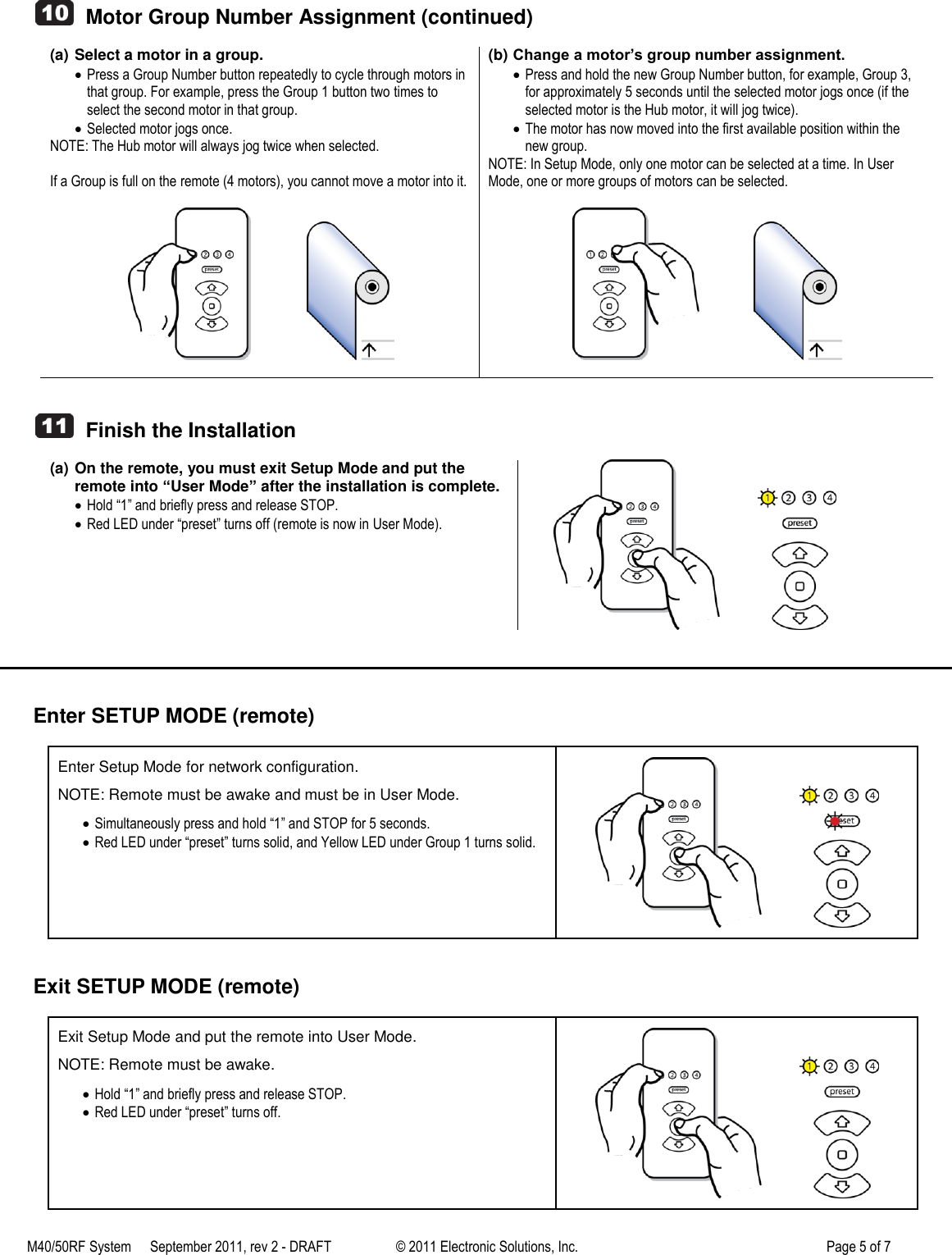 M40/50RF System  September 2011, rev 2 - DRAFT   &copy; 2011 Electronic Solutions, Inc.         Page 5 of 7      Motor Group Number Assignment (continued)  (a) Select a motor in a group.  Press a Group Number button repeatedly to cycle through motors in that group. For example, press the Group 1 button two times to select the second motor in that group.  Selected motor jogs once. NOTE: The Hub motor will always jog twice when selected.  If a Group is full on the remote (4 motors), you cannot move a motor into it.                    (b) Change a motor&rsquo;s group number assignment.  Press and hold the new Group Number button, for example, Group 3, for approximately 5 seconds until the selected motor jogs once (if the selected motor is the Hub motor, it will jog twice).  The motor has now moved into the first available position within the new group. NOTE: In Setup Mode, only one motor can be selected at a time. In User Mode, one or more groups of motors can be selected.                       Finish the Installation  (a) On the remote, you must exit Setup Mode and put the remote into &ldquo;User Mode&rdquo; after the installation is complete.  Hold &ldquo;1&rdquo; and briefly press and release STOP.  Red LED under &ldquo;preset&rdquo; turns off (remote is now in User Mode).                  Enter SETUP MODE (remote)  Enter Setup Mode for network configuration. NOTE: Remote must be awake and must be in User Mode.  Simultaneously press and hold &ldquo;1&rdquo; and STOP for 5 seconds.  Red LED under &ldquo;preset&rdquo; turns solid, and Yellow LED under Group 1 turns solid.                 Exit SETUP MODE (remote)  Exit Setup Mode and put the remote into User Mode. NOTE: Remote must be awake.  Hold &ldquo;1&rdquo; and briefly press and release STOP.  Red LED under &ldquo;preset&rdquo; turns off.                