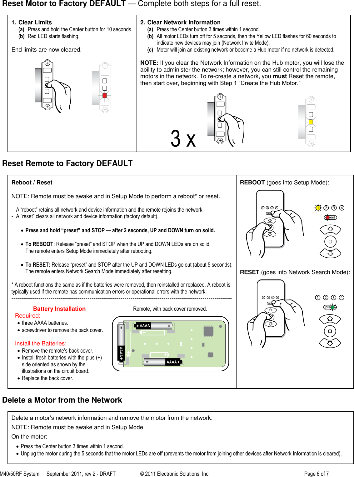 M40/50RF System  September 2011, rev 2 - DRAFT   &copy; 2011 Electronic Solutions, Inc.         Page 6 of 7    Reset Motor to Factory DEFAULT &mdash; Complete both steps for a full reset.  1. Clear Limits (a) Press and hold the Center button for 10 seconds. (b) Red LED starts flashing.  End limits are now cleared.                    2. Clear Network Information (a) Press the Center button 3 times within 1 second. (b) All motor LEDs turn off for 5 seconds, then the Yellow LED flashes for 60 seconds to indicate new devices may join (Network Invite Mode). (c) Motor will join an existing network or become a Hub motor if no network is detected.  NOTE: If you clear the Network Information on the Hub motor, you will lose the ability to administer the network; however, you can still control the remaining motors in the network. To re-create a network, you must Reset the remote, then start over, beginning with Step 1 ―Create the Hub Motor.‖  3 x                                              Reset Remote to Factory DEFAULT  Reboot / Reset  NOTE: Remote must be awake and in Setup Mode to perform a reboot* or reset.  -  A &ldquo;reboot&rdquo; retains all network and device information and the remote rejoins the network. -  A &ldquo;reset&rdquo; clears all network and device information (factory default).   Press and hold &ldquo;preset&rdquo; and STOP &mdash; after 2 seconds, UP and DOWN turn on solid.   To REBOOT: Release &ldquo;preset&rdquo; and STOP when the UP and DOWN LEDs are on solid. The remote enters Setup Mode immediately after rebooting.   To RESET: Release &ldquo;preset&rdquo; and STOP after the UP and DOWN LEDs go out (about 5 seconds). The remote enters Network Search Mode immediately after resetting.  * A reboot functions the same as if the batteries were removed, then reinstalled or replaced. A reboot is typically used if the remote has communication errors or operational errors with the network. ----------------------------------------------------------------------------------------------------------------- Battery Installation Required:  three AAAA batteries.  screwdriver to remove the back cover.  Install the Batteries:  Remove the remote&rsquo;s back cover.  Install fresh batteries with the plus (+) side oriented as shown by the illustrations on the circuit board.  Replace the back cover.  Remote, with back cover removed.    REBOOT (goes into Setup Mode):           RESET (goes into Network Search Mode):            Delete a Motor from the Network  Delete a motor&rsquo;s network information and remove the motor from the network. NOTE: Remote must be awake and in Setup Mode. On the motor:  Press the Center button 3 times within 1 second.  Unplug the motor during the 5 seconds that the motor LEDs are off (prevents the motor from joining other devices after Network Information is cleared).  