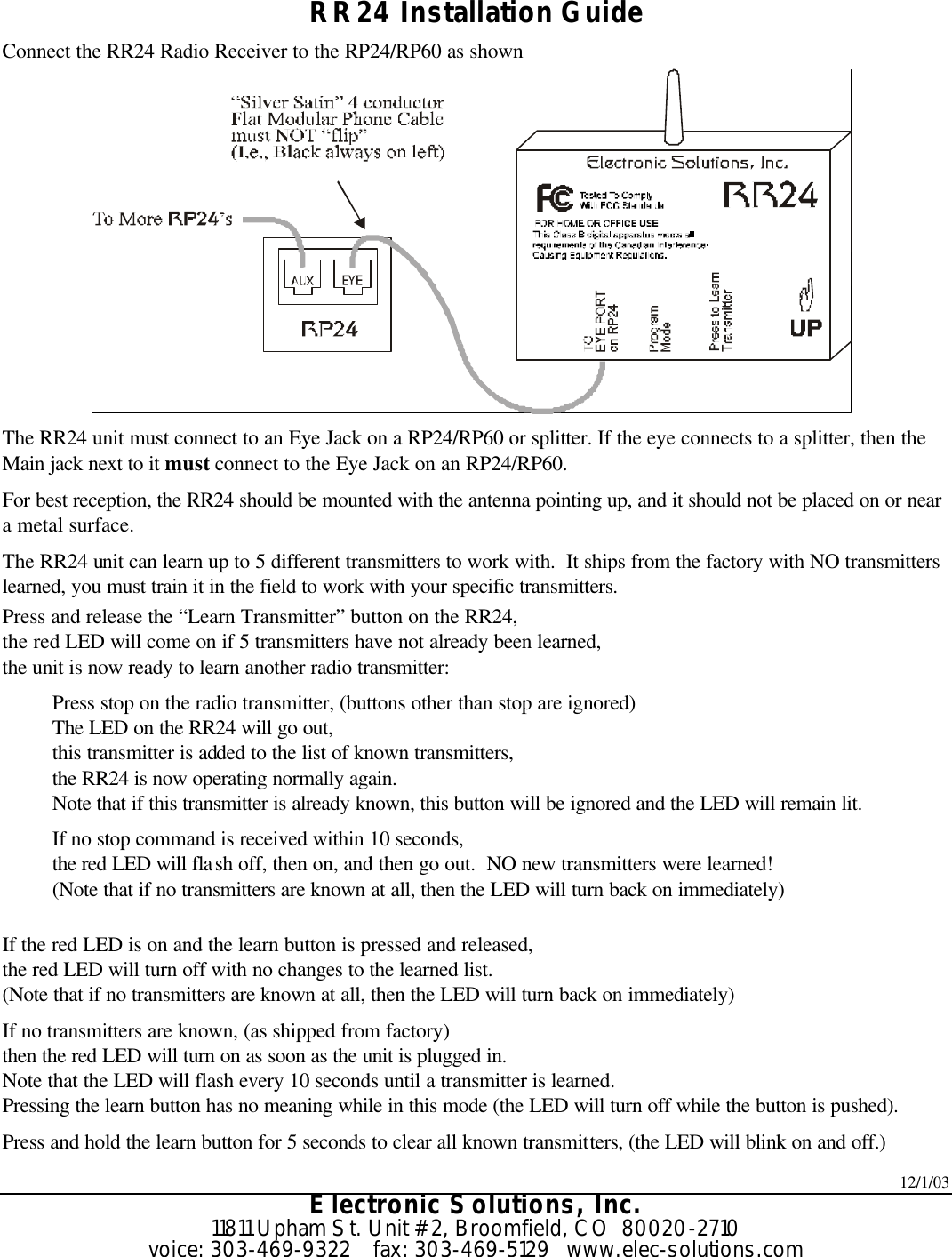 12/1/03 Electronic Solutions, Inc. 11811 Upham St. Unit #2, Broomfield, CO  80020-2710 voice: 303-469-9322    fax: 303-469-5129   www.elec-solutions.com  RR24 Installation Guide Connect the RR24 Radio Receiver to the RP24/RP60 as shown  The RR24 unit must connect to an Eye Jack on a RP24/RP60 or splitter. If the eye connects to a splitter, then the Main jack next to it must connect to the Eye Jack on an RP24/RP60. For best reception, the RR24 should be mounted with the antenna pointing up, and it should not be placed on or near a metal surface. The RR24 unit can learn up to 5 different transmitters to work with.  It ships from the factory with NO transmitters learned, you must train it in the field to work with your specific transmitters. Press and release the “Learn Transmitter” button on the RR24, the red LED will come on if 5 transmitters have not already been learned, the unit is now ready to learn another radio transmitter: Press stop on the radio transmitter, (buttons other than stop are ignored) The LED on the RR24 will go out, this transmitter is added to the list of known transmitters, the RR24 is now operating normally again. Note that if this transmitter is already known, this button will be ignored and the LED will remain lit. If no stop command is received within 10 seconds, the red LED will flash off, then on, and then go out.  NO new transmitters were learned! (Note that if no transmitters are known at all, then the LED will turn back on immediately)  If the red LED is on and the learn button is pressed and released, the red LED will turn off with no changes to the learned list. (Note that if no transmitters are known at all, then the LED will turn back on immediately) If no transmitters are known, (as shipped from factory) then the red LED will turn on as soon as the unit is plugged in. Note that the LED will flash every 10 seconds until a transmitter is learned. Pressing the learn button has no meaning while in this mode (the LED will turn off while the button is pushed). Press and hold the learn button for 5 seconds to clear all known transmitters, (the LED will blink on and off.) 