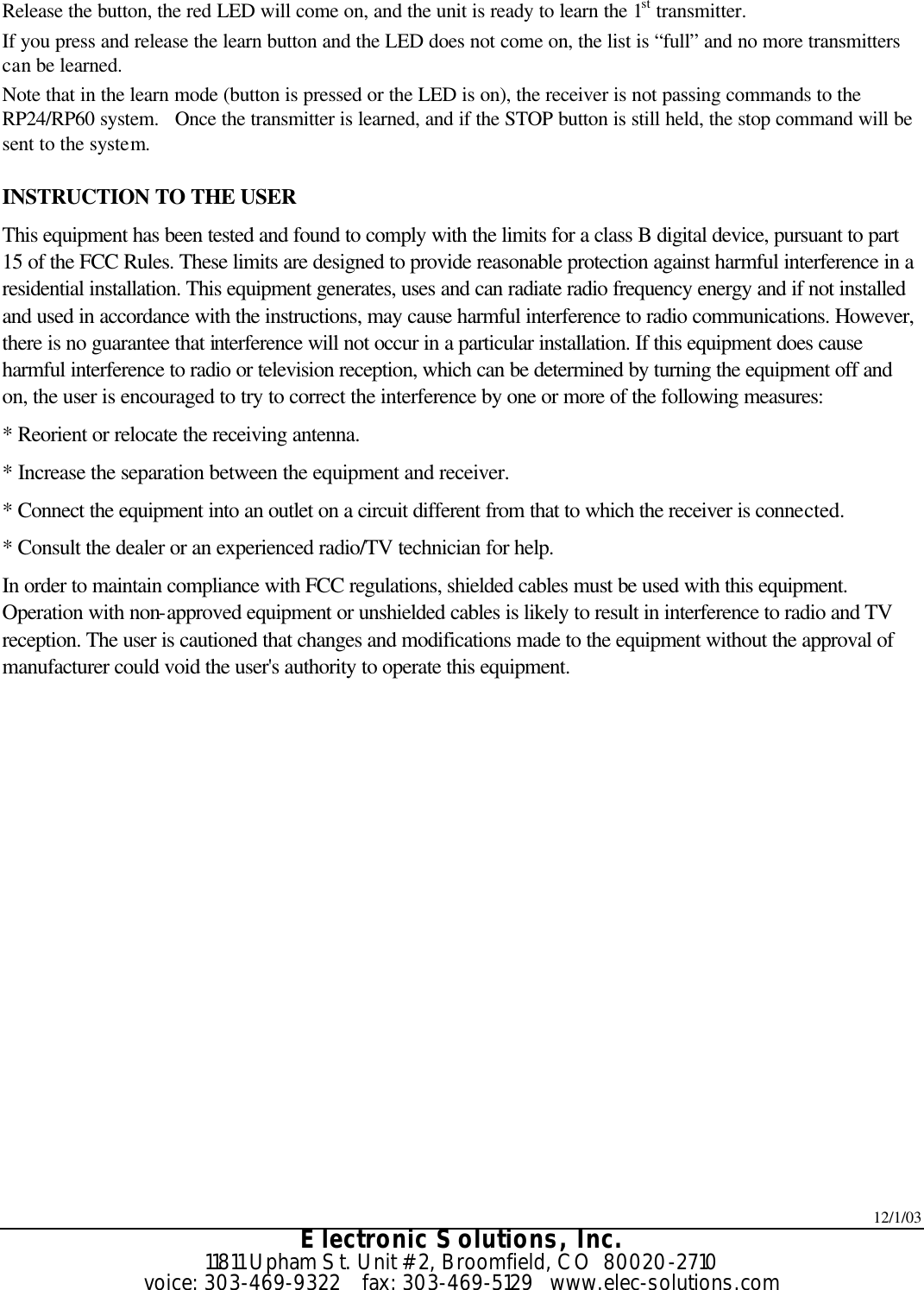12/1/03 Electronic Solutions, Inc. 11811 Upham St. Unit #2, Broomfield, CO  80020-2710 voice: 303-469-9322    fax: 303-469-5129   www.elec-solutions.com Release the button, the red LED will come on, and the unit is ready to learn the 1st transmitter. If you press and release the learn button and the LED does not come on, the list is “full” and no more transmitters can be learned. Note that in the learn mode (button is pressed or the LED is on), the receiver is not passing commands to the RP24/RP60 system.   Once the transmitter is learned, and if the STOP button is still held, the stop command will be sent to the system.  INSTRUCTION TO THE USER This equipment has been tested and found to comply with the limits for a class B digital device, pursuant to part 15 of the FCC Rules. These limits are designed to provide reasonable protection against harmful interference in a residential installation. This equipment generates, uses and can radiate radio frequency energy and if not installed and used in accordance with the instructions, may cause harmful interference to radio communications. However, there is no guarantee that interference will not occur in a particular installation. If this equipment does cause harmful interference to radio or television reception, which can be determined by turning the equipment off and on, the user is encouraged to try to correct the interference by one or more of the following measures: * Reorient or relocate the receiving antenna. * Increase the separation between the equipment and receiver. * Connect the equipment into an outlet on a circuit different from that to which the receiver is connected. * Consult the dealer or an experienced radio/TV technician for help. In order to maintain compliance with FCC regulations, shielded cables must be used with this equipment. Operation with non-approved equipment or unshielded cables is likely to result in interference to radio and TV reception. The user is cautioned that changes and modifications made to the equipment without the approval of manufacturer could void the user&apos;s authority to operate this equipment.  