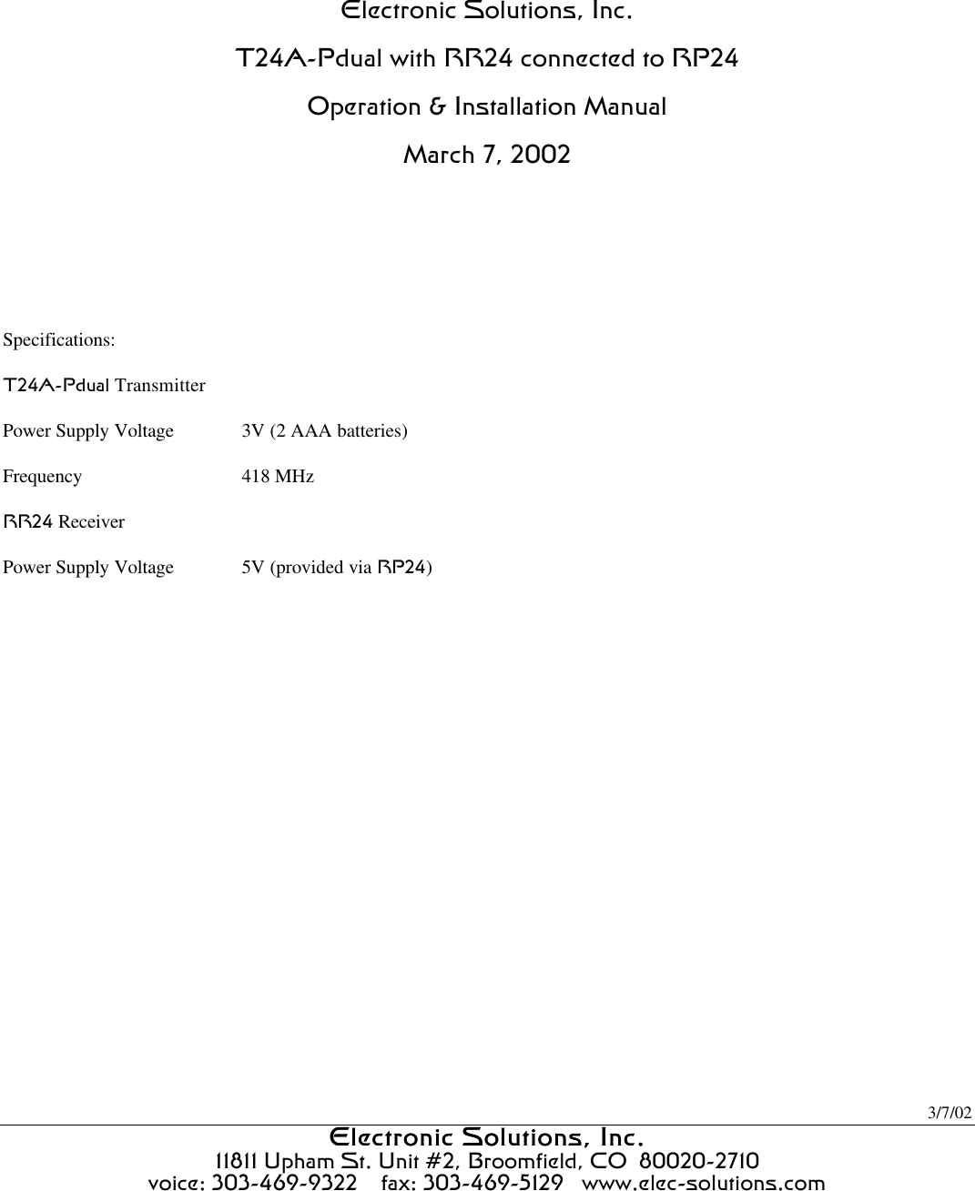 3/7/02 Electronic Solutions, Inc.Electronic Solutions, Inc.  11811 Upham St. Unit #2, Broomfield, CO  80020-2710 voice: 303-469-9322    fax: 303-469-5129   www.elec-solutions.com    Electronic Solutions, Inc. T24A-Pdual with RR24 connected to RP24 Operation &amp; Installation Manual March 7, 2002    Specifications: T24A-Pdual Transmitter Power Supply Voltage 3V (2 AAA batteries) Frequency 418 MHz RR24 Receiver  Power Supply Voltage 5V (provided via RP24)   