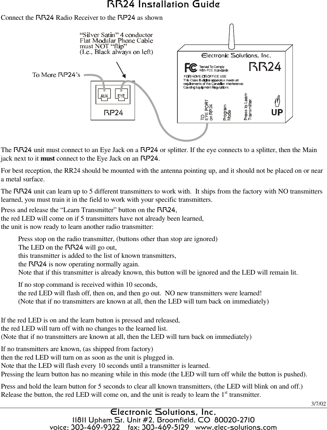 3/7/02 Electronic Solutions, Inc.Electronic Solutions, Inc.  11811 Upham St. Unit #2, Broomfield, CO  80020-2710 voice: 303-469-9322    fax: 303-469-5129   www.elec-solutions.com   RR24 Installation GuideRR24 Installation Guide  Connect the RR24 Radio Receiver to the RP24 as shown  The RR24 unit must connect to an Eye Jack on a RP24 or splitter. If the eye connects to a splitter, then the Main jack next to it must connect to the Eye Jack on an RP24. For best reception, the RR24 should be mounted with the antenna pointing up, and it should not be placed on or near a metal surface. The RR24 unit can learn up to 5 different transmitters to work with.  It ships from the factory with NO transmitters learned, you must train it in the field to work with your specific transmitters. Press and release the “Learn Transmitter” button on the RR24, the red LED will come on if 5 transmitters have not already been learned, the unit is now ready to learn another radio transmitter: Press stop on the radio transmitter, (buttons other than stop are ignored) The LED on the RR24 will go out, this transmitter is added to the list of known transmitters, the RR24 is now operating normally again. Note that if this transmitter is already known, this button will be ignored and the LED will remain lit. If no stop command is received within 10 seconds, the red LED will flash off, then on, and then go out.  NO new transmitters were learned! (Note that if no transmitters are known at all, then the LED will turn back on immediately)  If the red LED is on and the learn button is pressed and released, the red LED will turn off with no changes to the learned list. (Note that if no transmitters are known at all, then the LED will turn back on immediately) If no transmitters are known, (as shipped from factory) then the red LED will turn on as soon as the unit is plugged in. Note that the LED will flash every 10 seconds until a transmitter is learned. Pressing the learn button has no meaning while in this mode (the LED will turn off while the button is pushed). Press and hold the learn button for 5 seconds to clear all known transmitters, (the LED will blink on and off.) Release the button, the red LED will come on, and the unit is ready to learn the 1st transmitter. 