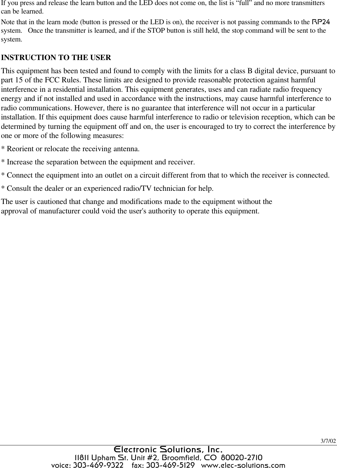 3/7/02 Electronic Solutions, Inc.Electronic Solutions, Inc.  11811 Upham St. Unit #2, Broomfield, CO  80020-2710 voice: 303-469-9322    fax: 303-469-5129   www.elec-solutions.com If you press and release the learn button and the LED does not come on, the list is “full” and no more transmitters can be learned. Note that in the learn mode (button is pressed or the LED is on), the receiver is not passing commands to the RP24 system.   Once the transmitter is learned, and if the STOP button is still held, the stop command will be sent to the system.  INSTRUCTION TO THE USER This equipment has been tested and found to comply with the limits for a class B digital device, pursuant to part 15 of the FCC Rules. These limits are designed to provide reasonable protection against harmful interference in a residential installation. This equipment generates, uses and can radiate radio frequency energy and if not installed and used in accordance with the instructions, may cause harmful interference to radio communications. However, there is no guarantee that interference will not occur in a particular installation. If this equipment does cause harmful interference to radio or television reception, which can be determined by turning the equipment off and on, the user is encouraged to try to correct the interference by one or more of the following measures: * Reorient or relocate the receiving antenna. * Increase the separation between the equipment and receiver. * Connect the equipment into an outlet on a circuit different from that to which the receiver is connected. * Consult the dealer or an experienced radio/TV technician for help. The user is cautioned that change and modifications made to the equipment without theapproval of manufacturer could void the user&apos;s authority to operate this equipment. 