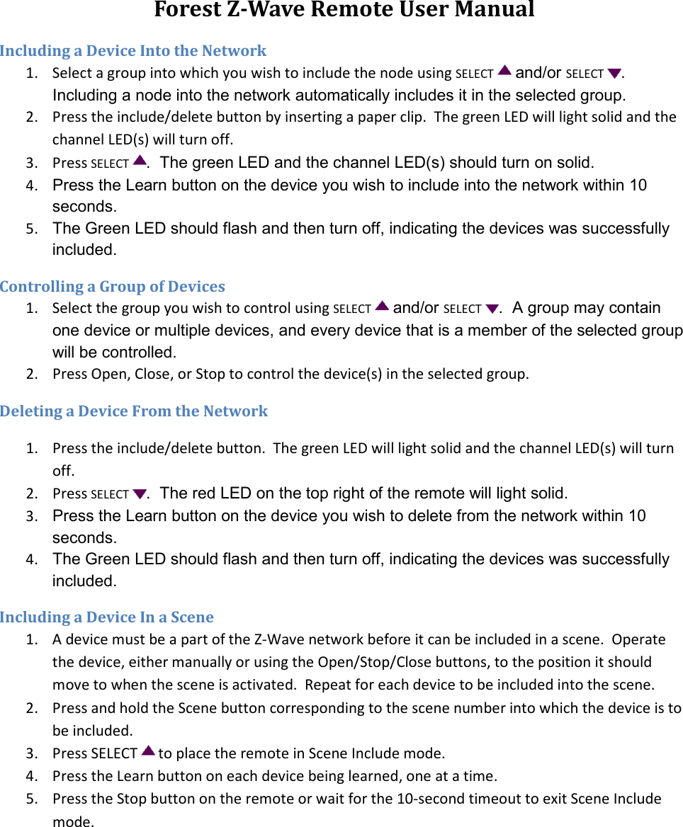 Forest Z-Wave Remote User Manual Including a Device Into the Network 1. Select a group into which you wish to include the node using SELECT  and/or SELECT .  Including a node into the network automatically includes it in the selected group. 2. Press the include/delete button by inserting a paper clip.  The green LED will light solid and the channel LED(s) will turn off. 3. Press SELECT .  The green LED and the channel LED(s) should turn on solid. 4.  Press the Learn button on the device you wish to include into the network within 10 seconds. 5.  The Green LED should flash and then turn off, indicating the devices was successfully included. Controlling a Group of Devices 1. Select the group you wish to control using SELECT  and/or SELECT .  A group may contain one device or multiple devices, and every device that is a member of the selected group will be controlled. 2. Press Open, Close, or Stop to control the device(s) in the selected group. Deleting a Device From the Network 1. Press the include/delete button.  The green LED will light solid and the channel LED(s) will turn off. 2. Press SELECT .  The red LED on the top right of the remote will light solid. 3.  Press the Learn button on the device you wish to delete from the network within 10 seconds. 4.  The Green LED should flash and then turn off, indicating the devices was successfully included. Including a Device In a Scene 1. A device must be a part of the Z-Wave network before it can be included in a scene.  Operate the device, either manually or using the Open/Stop/Close buttons, to the position it should move to when the scene is activated.  Repeat for each device to be included into the scene. 2. Press and hold the Scene button corresponding to the scene number into which the device is to be included. 3. Press SELECT   to place the remote in Scene Include mode. 4. Press the Learn button on each device being learned, one at a time. 5. Press the Stop button on the remote or wait for the 10-second timeout to exit Scene Include mode. 