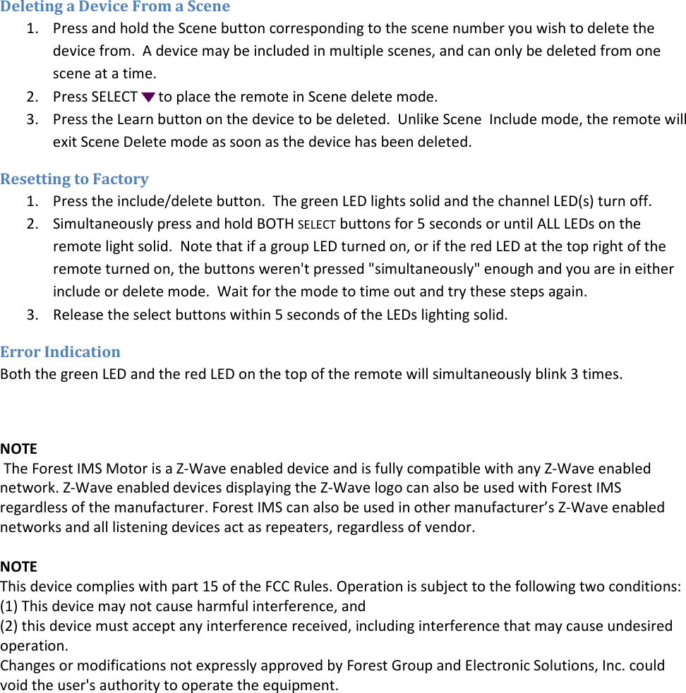 Deleting a Device From a Scene 1. Press and hold the Scene button corresponding to the scene number you wish to delete the device from.  A device may be included in multiple scenes, and can only be deleted from one scene at a time. 2. Press SELECT   to place the remote in Scene delete mode. 3. Press the Learn button on the device to be deleted.  Unlike Scene  Include mode, the remote will exit Scene Delete mode as soon as the device has been deleted. Resetting to Factory 1. Press the include/delete button.  The green LED lights solid and the channel LED(s) turn off. 2. Simultaneously press and hold BOTH SELECT buttons for 5 seconds or until ALL LEDs on the remote light solid.  Note that if a group LED turned on, or if the red LED at the top right of the remote turned on, the buttons weren&apos;t pressed &quot;simultaneously&quot; enough and you are in either include or delete mode.  Wait for the mode to time out and try these steps again. 3. Release the select buttons within 5 seconds of the LEDs lighting solid. Error Indication Both the green LED and the red LED on the top of the remote will simultaneously blink 3 times.  NOTE  The Forest IMS Motor is a Z-Wave enabled device and is fully compatible with any Z-Wave enabled network. Z-Wave enabled devices displaying the Z-Wave logo can also be used with Forest IMS regardless of the manufacturer. Forest IMS can also be used in other manufacturer’s Z-Wave enabled networks and all listening devices act as repeaters, regardless of vendor.  NOTE This device complies with part 15 of the FCC Rules. Operation is subject to the following two conditions: (1) This device may not cause harmful interference, and  (2) this device must accept any interference received, including interference that may cause undesired operation. Changes or modifications not expressly approved by Forest Group and Electronic Solutions, Inc. could void the user&apos;s authority to operate the equipment.  