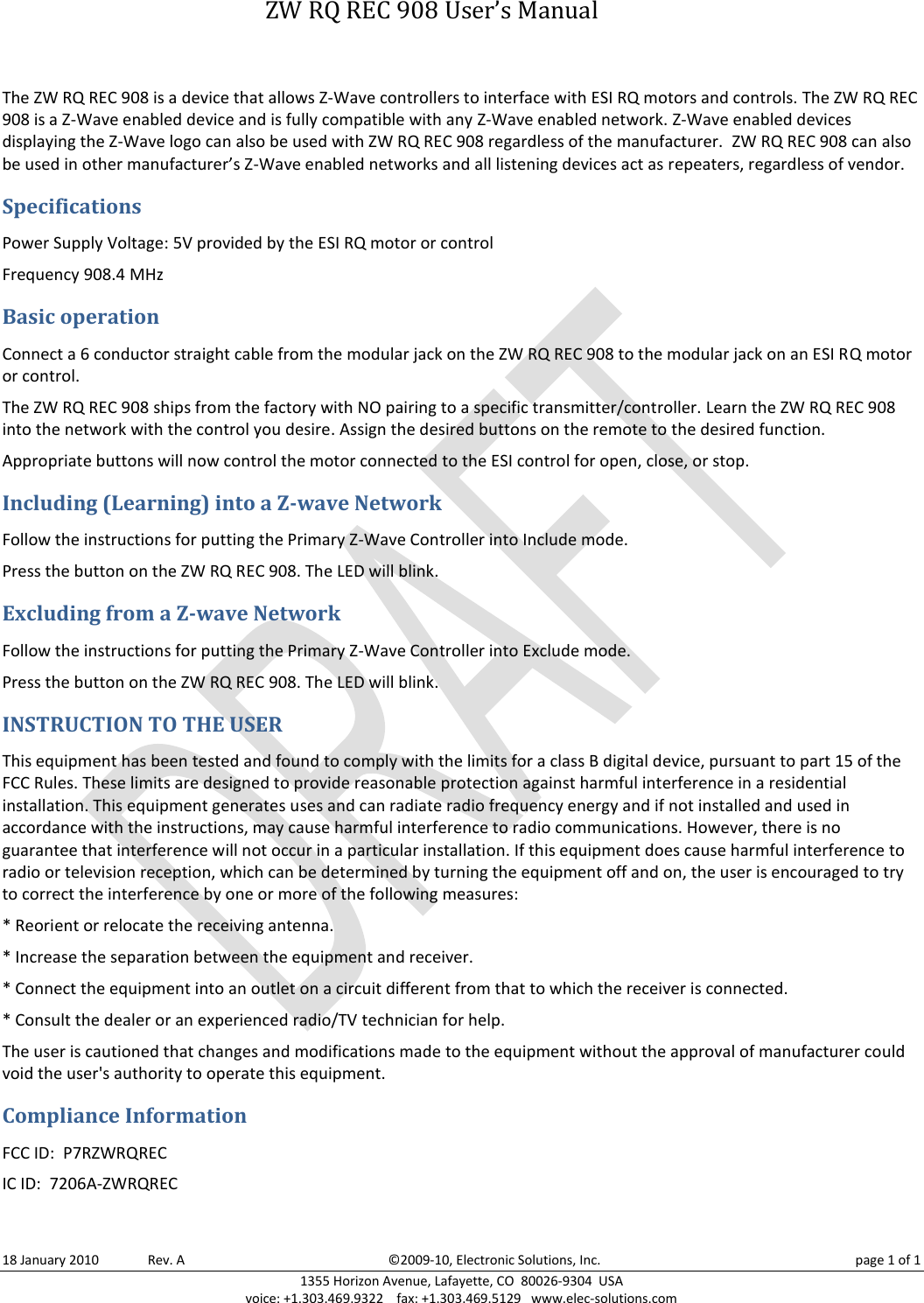   ZW RQ REC 908 User’s Manual 18 January 2010       Rev. A  ©2009-10, Electronic Solutions, Inc.  page 1 of 1 1355 Horizon Avenue, Lafayette, CO  80026-9304  USA voice: +1.303.469.9322    fax: +1.303.469.5129   www.elec-solutions.com The ZW RQ REC 908 is a device that allows Z-Wave controllers to interface with ESI RQ motors and controls. The ZW RQ REC 908 is a Z-Wave enabled device and is fully compatible with any Z-Wave enabled network. Z-Wave enabled devices displaying the Z-Wave logo can also be used with ZW RQ REC 908 regardless of the manufacturer.  ZW RQ REC 908 can also be used in other manufacturer’s Z-Wave enabled networks and all listening devices act as repeaters, regardless of vendor. Specifications Power Supply Voltage: 5V provided by the ESI RQ motor or control Frequency 908.4 MHz Basic operation Connect a 6 conductor straight cable from the modular jack on the ZW RQ REC 908 to the modular jack on an ESI RQ motor or control. The ZW RQ REC 908 ships from the factory with NO pairing to a specific transmitter/controller. Learn the ZW RQ REC 908 into the network with the control you desire. Assign the desired buttons on the remote to the desired function. Appropriate buttons will now control the motor connected to the ESI control for open, close, or stop. Including (Learning) into a Z-wave Network Follow the instructions for putting the Primary Z-Wave Controller into Include mode. Press the button on the ZW RQ REC 908. The LED will blink. Excluding from a Z-wave Network Follow the instructions for putting the Primary Z-Wave Controller into Exclude mode. Press the button on the ZW RQ REC 908. The LED will blink. INSTRUCTION TO THE USER This equipment has been tested and found to comply with the limits for a class B digital device, pursuant to part 15 of the FCC Rules. These limits are designed to provide reasonable protection against harmful interference in a residential installation. This equipment generates uses and can radiate radio frequency energy and if not installed and used in accordance with the instructions, may cause harmful interference to radio communications. However, there is no guarantee that interference will not occur in a particular installation. If this equipment does cause harmful interference to radio or television reception, which can be determined by turning the equipment off and on, the user is encouraged to try to correct the interference by one or more of the following measures: * Reorient or relocate the receiving antenna. * Increase the separation between the equipment and receiver. * Connect the equipment into an outlet on a circuit different from that to which the receiver is connected. * Consult the dealer or an experienced radio/TV technician for help. The user is cautioned that changes and modifications made to the equipment without the approval of manufacturer could void the user&apos;s authority to operate this equipment. Compliance Information FCC ID:  P7RZWRQREC  IC ID:  7206A-ZWRQREC  