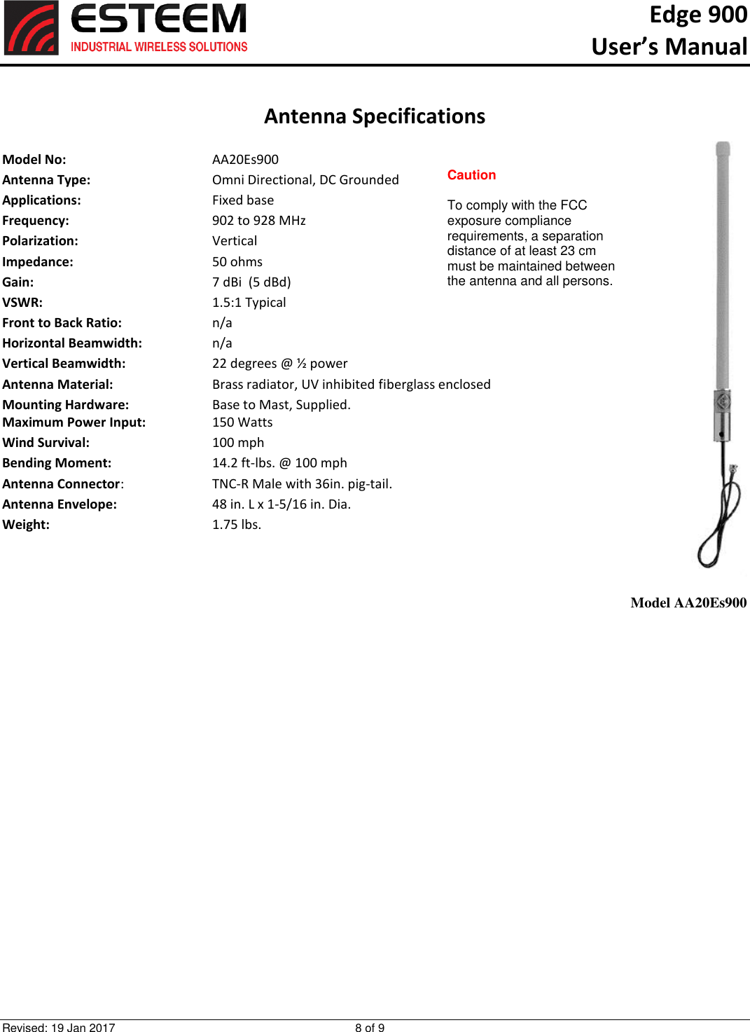Edge 900   User’s Manual  Revised: 19 Jan 2017  8 of 9   Antenna Specifications  Model No:      AA20Es900 Antenna Type:      Omni Directional, DC Grounded Applications:      Fixed base Frequency:      902 to 928 MHz  Polarization:      Vertical Impedance:      50 ohms Gain:        7 dBi  (5 dBd) VSWR:        1.5:1 Typical  Front to Back Ratio:    n/a Horizontal Beamwidth:    n/a Vertical Beamwidth:      22 degrees @ ½ power Antenna Material:    Brass radiator, UV inhibited fiberglass enclosed  Mounting Hardware:      Base to Mast, Supplied.  Maximum Power Input:    150 Watts Wind Survival:    100 mph Bending Moment:    14.2 ft-lbs. @ 100 mph Antenna Connector:    TNC-R Male with 36in. pig-tail. Antenna Envelope:    48 in. L x 1-5/16 in. Dia. Weight:      1.75 lbs.     Model AA20Es900 Caution  To comply with the FCC exposure compliance requirements, a separation distance of at least 23 cm must be maintained between the antenna and all persons.  