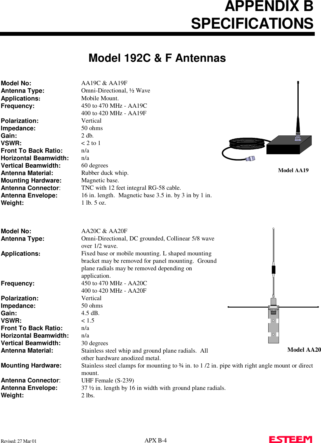 APPENDIX BSPECIFICATIONSModel 192C &amp; F AntennasRevised: 27 Mar 01 APX B-4  Model No: AA19C &amp; AA19FAntenna Type: Omni-Directional, ½ WaveApplications:Mobile Mount.Frequency: 450 to 470 MHz - AA19C400 to 420 MHz - AA19FPolarization: VerticalImpedance: 50 ohmsGain: 2 db.VSWR: &lt; 2 to 1Front To Back Ratio: n/aHorizontal Beamwidth: n/aVertical Beamwidth:   60 degreesAntenna Material: Rubber duck whip.Mounting Hardware:   Magnetic base.Antenna Connector:TNC with 12 feet integral RG-58 cable.Antenna Envelope: 16 in. length.  Magnetic base 3.5 in. by 3 in by 1 in.Weight:   1 lb. 5 oz.Model No: AA20C &amp; AA20FAntenna Type: Omni-Directional, DC grounded, Collinear 5/8 waveover 1/2 wave.Applications:Fixed base or mobile mounting. L shaped mountingbracket may be removed for panel mounting.  Groundplane radials may be removed depending onapplication.Frequency: 450 to 470 MHz - AA20C400 to 420 MHz - AA20FPolarization: VerticalImpedance: 50 ohmsGain: 4.5 dB.VSWR: &lt; 1.5Front To Back Ratio: n/aHorizontal Beamwidth: n/aVertical Beamwidth:   30 degreesAntenna Material: Stainless steel whip and ground plane radials.  Allother hardware anodized metal.Mounting Hardware:   Stainless steel clamps for mounting to ¾ in. to 1 /2 in. pipe with right angle mount or directmount.Antenna Connector:UHF Female (S-239)Antenna Envelope: 37 ½ in. length by 16 in width with ground plane radials.Weight:   2 lbs.Model AA19Model AA20