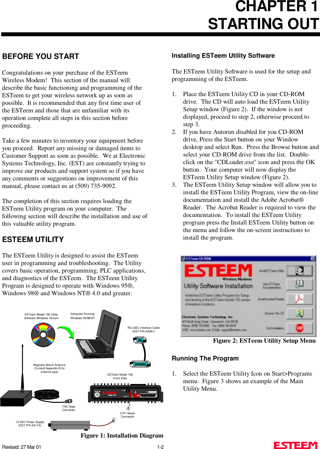 CHAPTER 1STARTING OUTRevised: 27 Mar 01 1-2BEFORE YOU STARTCongratulations on your purchase of the ESTeemWireless Modem!  This section of the manual willdescribe the basic functioning and programming of theESTeem to get your wireless network up as soon aspossible.  It is recommended that any first time user ofthe ESTeem and those that are unfamiliar with itsoperation complete all steps in this section beforeproceeding.Take a few minutes to inventory your equipment beforeyou proceed.  Report any missing or damaged items toCustomer Support as soon as possible.  We at ElectronicSystems Technology, Inc. (EST) are constantly trying toimprove our products and support system so if you haveany comments or suggestions on improvement of thismanual, please contact us at (509) 735-9092.The completion of this section requires loading theESTeem Utility program on your computer.  Thefollowing section will describe the installation and use ofthis valuable utility program.ESTEEM UTILITYThe ESTeem Utility is designed to assist the ESTeemuser in programming and troubleshooting.  The Utilitycovers basic operation, programming, PLC applications,and diagnostics of the ESTeem.  The ESTeem UtilityProgram is designed to operate with Windows 95®,Windows 98® and Windows NT® 4.0 and greater.Installing ESTeem Utility SoftwareThe ESTeem Utility Software is used for the setup andprogramming of the ESTeem. 1. Place the ESTeem Utility CD in your CD-ROMdrive.  The CD will auto load the ESTeem UtilitySetup window (Figure 2).  If the window is notdisplayed, proceed to step 2, otherwise proceed tostep 3.2. If you have Autorun disabled for you CD-ROMdrive, Press the Start button on your Windowdesktop and select Run.  Press the Browse button andselect your CD-ROM drive from the list.  Double-click on the &quot;CDLoader.exe&quot; icon and press the OKbutton.  Your computer will now display theESTeem Utility Setup window (Figure 2).3. The ESTeem Utility Setup window will allow you toinstall the ESTeem Utility Program, view the on-linedocumentation and install the Adobe Acrobat®Reader.  The Acrobat Reader is required to view thedocumentation.  To install the ESTeem Utilityprogram press the Install ESTeem Utility button onthe menu and follow the on-screen instructions toinstall the program.Running The Program1. Select the ESTeem Utility Icon on Start&gt;Programsmenu.  Figure 3 shows an example of the MainUtility Menu.Figure 2: ESTeem Utility Setup MenuRS-232C Interface Cable(EST P/N AA061)12 VDC Power Supply(EST P/N AA174)2 Pin MolexConnectorESTeem Model 192Front ViewESTeem Model 192 UtilitySoftware Windows VersionComputer Running Windows 95/98/NTTNC MaleConnectorMagnetic Mount Antenna(Consult Appendix B forantenna type)Figure 1: Installation Diagram