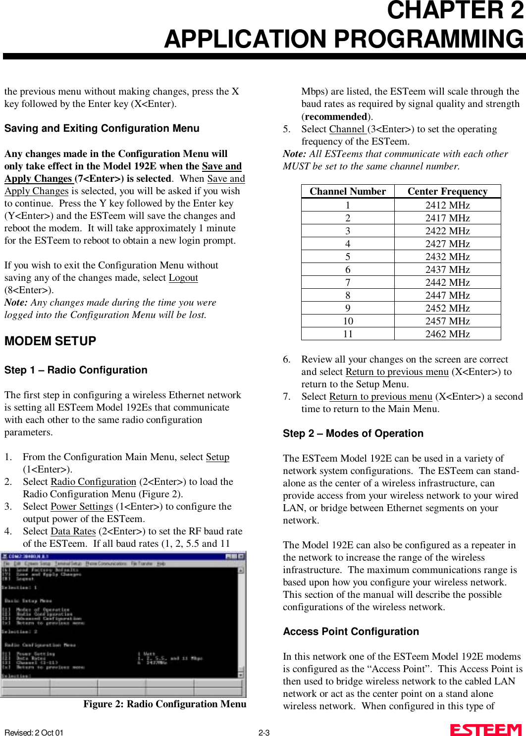 CHAPTER 2APPLICATION PROGRAMMINGRevised: 2 Oct 01 2-3the previous menu without making changes, press the Xkey followed by the Enter key (X&lt;Enter).Saving and Exiting Configuration MenuAny changes made in the Configuration Menu willonly take effect in the Model 192E when the Save andApply Changes (7&lt;Enter&gt;) is selected.  When Save andApply Changes is selected, you will be asked if you wishto continue.  Press the Y key followed by the Enter key(Y&lt;Enter&gt;) and the ESTeem will save the changes andreboot the modem.  It will take approximately 1 minutefor the ESTeem to reboot to obtain a new login prompt.If you wish to exit the Configuration Menu withoutsaving any of the changes made, select Logout(8&lt;Enter&gt;). Note: Any changes made during the time you werelogged into the Configuration Menu will be lost.MODEM SETUPStep 1 – Radio ConfigurationThe first step in configuring a wireless Ethernet networkis setting all ESTeem Model 192Es that communicatewith each other to the same radio configurationparameters. 1. From the Configuration Main Menu, select Setup(1&lt;Enter&gt;).2. Select Radio Configuration (2&lt;Enter&gt;) to load theRadio Configuration Menu (Figure 2).3. Select Power Settings (1&lt;Enter&gt;) to configure theoutput power of the ESTeem. 4. Select Data Rates (2&lt;Enter&gt;) to set the RF baud rateof the ESTeem.  If all baud rates (1, 2, 5.5 and 11Mbps) are listed, the ESTeem will scale through thebaud rates as required by signal quality and strength(recommended).5. Select Channel (3&lt;Enter&gt;) to set the operatingfrequency of the ESTeem.Note: All ESTeems that communicate with each otherMUST be set to the same channel number.Channel Number Center Frequency1 2412 MHz2 2417 MHz3 2422 MHz4 2427 MHz5 2432 MHz6 2437 MHz7 2442 MHz8 2447 MHz9 2452 MHz10 2457 MHz11 2462 MHz6. Review all your changes on the screen are correctand select Return to previous menu (X&lt;Enter&gt;) toreturn to the Setup Menu.7. Select Return to previous menu (X&lt;Enter&gt;) a secondtime to return to the Main Menu.Step 2 – Modes of OperationThe ESTeem Model 192E can be used in a variety ofnetwork system configurations.  The ESTeem can stand-alone as the center of a wireless infrastructure, canprovide access from your wireless network to your wiredLAN, or bridge between Ethernet segments on yournetwork.The Model 192E can also be configured as a repeater inthe network to increase the range of the wirelessinfrastructure.  The maximum communications range isbased upon how you configure your wireless network. This section of the manual will describe the possibleconfigurations of the wireless network.Access Point ConfigurationIn this network one of the ESTeem Model 192E modemsis configured as the “Access Point”.  This Access Point isthen used to bridge wireless network to the cabled LANnetwork or act as the center point on a stand alonewireless network.  When configured in this type ofFigure 2: Radio Configuration Menu