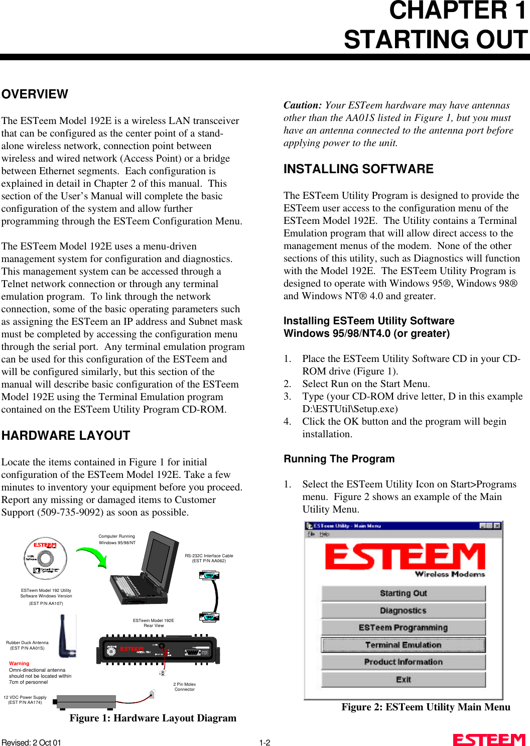 CHAPTER 1STARTING OUTRevised: 2 Oct 01 1-2OVERVIEWThe ESTeem Model 192E is a wireless LAN transceiverthat can be configured as the center point of a stand-alone wireless network, connection point betweenwireless and wired network (Access Point) or a bridgebetween Ethernet segments.  Each configuration isexplained in detail in Chapter 2 of this manual.  Thissection of the User’s Manual will complete the basicconfiguration of the system and allow furtherprogramming through the ESTeem Configuration Menu.The ESTeem Model 192E uses a menu-drivenmanagement system for configuration and diagnostics. This management system can be accessed through aTelnet network connection or through any terminalemulation program.  To link through the networkconnection, some of the basic operating parameters suchas assigning the ESTeem an IP address and Subnet maskmust be completed by accessing the configuration menuthrough the serial port.  Any terminal emulation programcan be used for this configuration of the ESTeem andwill be configured similarly, but this section of themanual will describe basic configuration of the ESTeemModel 192E using the Terminal Emulation programcontained on the ESTeem Utility Program CD-ROM.HARDWARE LAYOUTLocate the items contained in Figure 1 for initialconfiguration of the ESTeem Model 192E. Take a fewminutes to inventory your equipment before you proceed.Report any missing or damaged items to CustomerSupport (509-735-9092) as soon as possible.Caution: Your ESTeem hardware may have antennasother than the AA01S listed in Figure 1, but you musthave an antenna connected to the antenna port beforeapplying power to the unit.INSTALLING SOFTWAREThe ESTeem Utility Program is designed to provide theESTeem user access to the configuration menu of theESTeem Model 192E.  The Utility contains a TerminalEmulation program that will allow direct access to themanagement menus of the modem.  None of the othersections of this utility, such as Diagnostics will functionwith the Model 192E.  The ESTeem Utility Program isdesigned to operate with Windows 95®, Windows 98®and Windows NT® 4.0 and greater.Installing ESTeem Utility SoftwareWindows 95/98/NT4.0 (or greater)1. Place the ESTeem Utility Software CD in your CD-ROM drive (Figure 1).2. Select Run on the Start Menu.3. Type (your CD-ROM drive letter, D in this exampleD:\ESTUtil\Setup.exe)4. Click the OK button and the program will begininstallation.Running The Program1. Select the ESTeem Utility Icon on Start&gt;Programsmenu.  Figure 2 shows an example of the MainUtility Menu.Figure 2: ESTeem Utility Main MenuRS-232C Interface Cable(EST P/N AA062)12 VDC Power Supply(EST P/N AA174)2 Pin MolexConnectorESTeem Model 192ERear ViewESTeem Model 192 UtilitySoftware Windows Version(EST P/N AA107)Computer Running Windows 95/98/NTRubber Duck Antenna(EST P/N AA01S)WarningOmni-directional antennashould not be located within7cm of personnelFigure 1: Hardware Layout Diagram