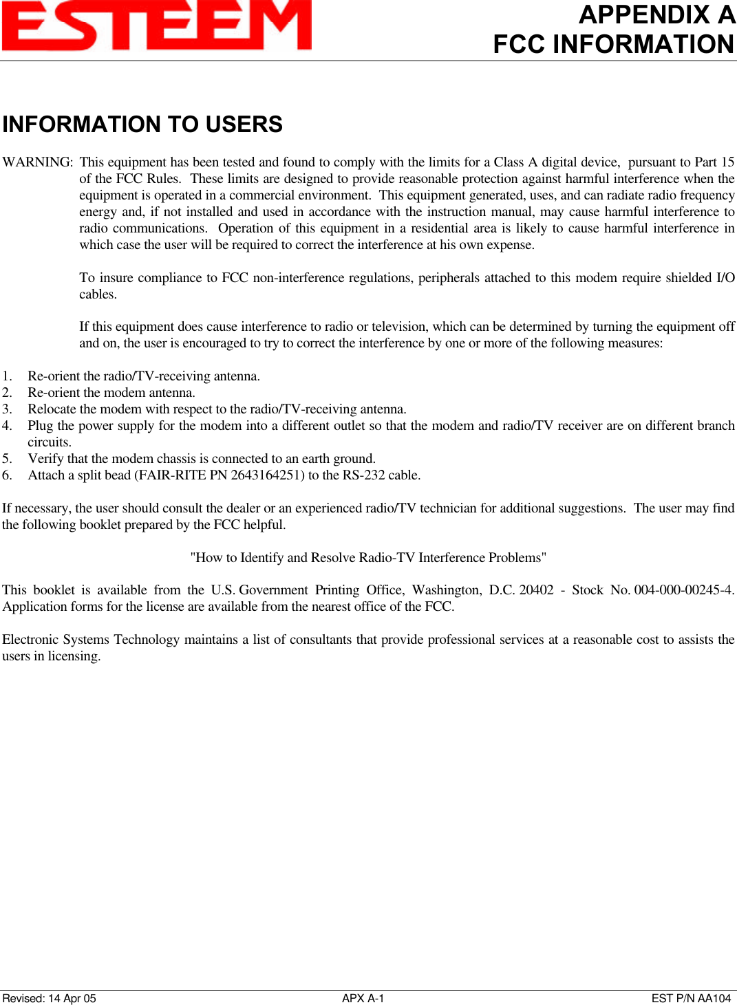 APPENDIX AFCC INFORMATIONRevised: 14 Apr 05 APX A-1EST P/N AA104INFORMATION TO USERSWARNING: This equipment has been tested and found to comply with the limits for a Class A digital device,  pursuant to Part 15of the FCC Rules.  These limits are designed to provide reasonable protection against harmful interference when theequipment is operated in a commercial environment.  This equipment generated, uses, and can radiate radio frequencyenergy and, if not installed and used in accordance with the instruction manual, may cause harmful interference toradio communications.  Operation of this equipment in a residential area is likely to cause harmful interference inwhich case the user will be required to correct the interference at his own expense.To insure compliance to FCC non-interference regulations, peripherals attached to this modem require shielded I/Ocables.If this equipment does cause interference to radio or television, which can be determined by turning the equipment offand on, the user is encouraged to try to correct the interference by one or more of the following measures:1. Re-orient the radio/TV-receiving antenna.2. Re-orient the modem antenna.3. Relocate the modem with respect to the radio/TV-receiving antenna.4. Plug the power supply for the modem into a different outlet so that the modem and radio/TV receiver are on different branchcircuits.5. Verify that the modem chassis is connected to an earth ground.6. Attach a split bead (FAIR-RITE PN 2643164251) to the RS-232 cable.If necessary, the user should consult the dealer or an experienced radio/TV technician for additional suggestions.  The user may findthe following booklet prepared by the FCC helpful.&quot;How to Identify and Resolve Radio-TV Interference Problems&quot;This booklet is available from the U.S. Government  Printing Office, Washington, D.C. 20402 - Stock No. 004-000-00245-4.Application forms for the license are available from the nearest office of the FCC.Electronic Systems Technology maintains a list of consultants that provide professional services at a reasonable cost to assists theusers in licensing.