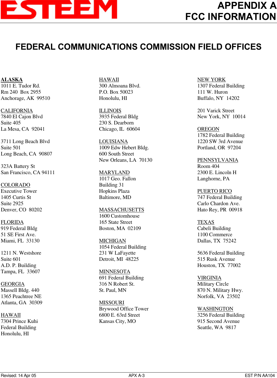 APPENDIX AFCC INFORMATIONRevised: 14 Apr 05 APX A-3EST P/N AA104FEDERAL COMMUNICATIONS COMMISSION FIELD OFFICESALASKA1011 E. Tudor Rd.Rm 240  Box 2955Anchorage, AK  99510CALIFORNIA7840 El Cajon BlvdSuite 405La Mesa, CA  920413711 Long Beach BlvdSuite 501Long Beach, CA  90807323A Battery StSan Francisco, CA 94111COLORADOExecutive Tower1405 Curtis StSuite 2925Denver, CO  80202FLORIDA919 Federal Bldg51 SE First Ave.Miami, FL  331301211 N. WestshoreSuite 601A.D. P. BuildingTampa, FL  33607GEORGIAMassell Bldg. 4401365 Peachtree NEAtlanta, GA  30309HAWAII7304 Prince KuhiFederal BuildingHonolulu, HIHAWAII300 Almoana Blvd.P.O. Box 50023Honolulu, HIILLINOIS3935 Federal Bldg230 S. DearbornChicago, IL  60604LOUISIANA1009 Edw Hebert Bldg.600 South StreetNew Orleans, LA  70130MARYLAND1017 Geo. FallonBuilding 31Hopkins PlazaBaltimore, MDMASSACHUSETTS1600 Customhouse165 State StreetBoston, MA  02109MICHIGAN1054 Federal Building231 W LaFayetteDetroit, MI  48225MINNESOTA691 Federal Building316 N Robert St.St. Paul, MNMISSOURIBrywood Office Tower6800 E. 63rd StreetKansas City, MONEW YORK1307 Federal Building111 W. HuronBuffalo, NY  14202201 Varick StreetNew York, NY  10014OREGON1782 Federal Building1220 SW 3rd AvenuePortland, OR  97204PENNSYLVANIARoom 4042300 E. Lincoln HLanghorne, PAPUERTO RICO747 Federal BuildingCarlo Chardon Ave.Hato Rey, PR  00918TEXASCabeli Building1100 CommerceDallas, TX  752425636 Federal Building515 Rusk AvenueHouston, TX  77002VIRGINIAMilitary Circle870 N. Military Hwy.Norfolk, VA  23502WASHINGTON3256 Federal Building915 Second AvenueSeattle, WA  9817