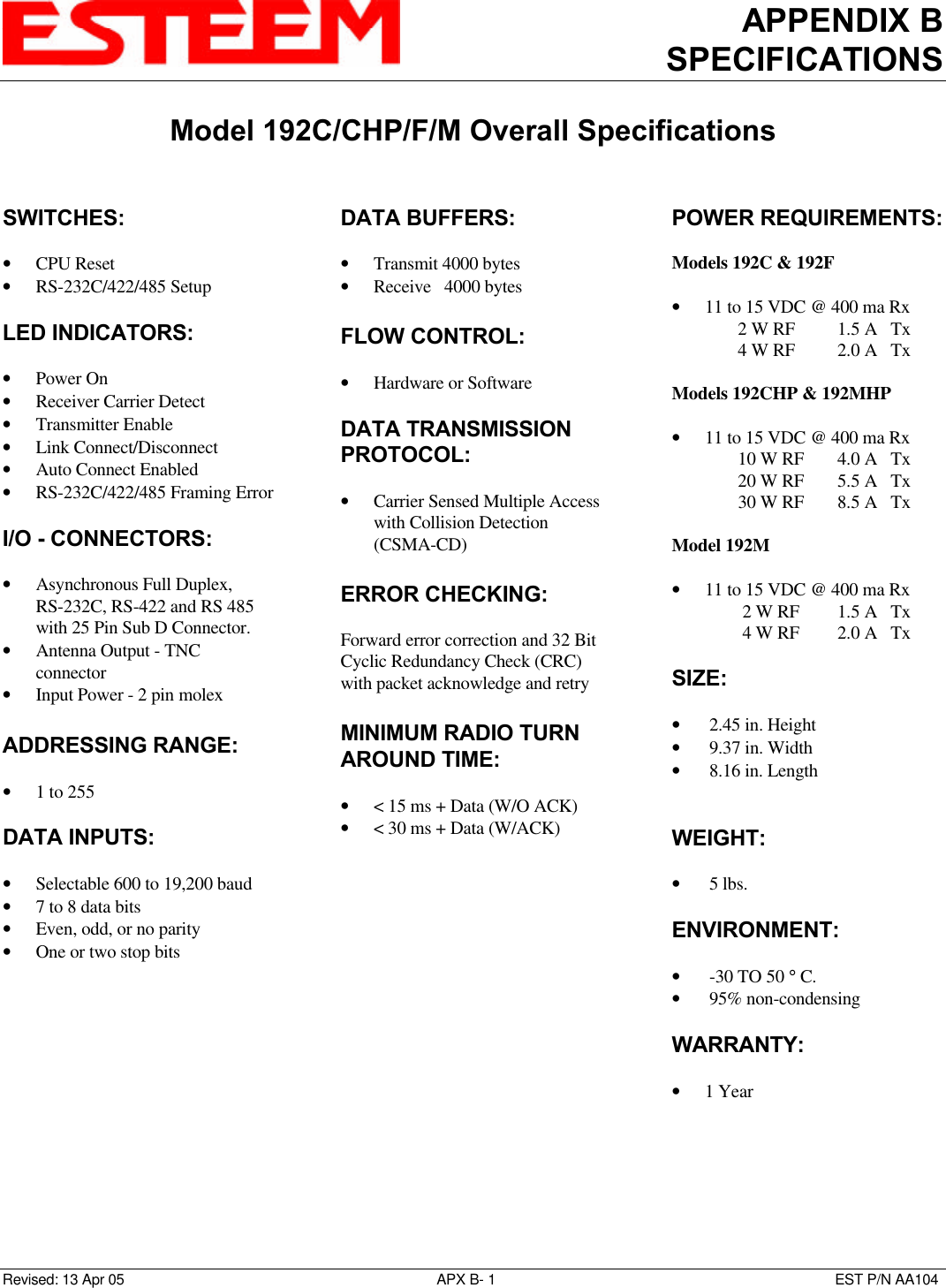 APPENDIX BSPECIFICATIONSModel 192C/CHP/F/M Overall SpecificationsRevised: 13 Apr 05 APX B- 1EST P/N AA104SWITCHES:• CPU Reset• RS-232C/422/485 SetupLED INDICATORS:• Power On• Receiver Carrier Detect• Transmitter Enable• Link Connect/Disconnect• Auto Connect Enabled• RS-232C/422/485 Framing ErrorI/O - CONNECTORS:• Asynchronous Full Duplex,RS-232C, RS-422 and RS 485with 25 Pin Sub D Connector.• Antenna Output - TNCconnector• Input Power - 2 pin molexADDRESSING RANGE: • 1 to 255DATA INPUTS:• Selectable 600 to 19,200 baud• 7 to 8 data bits• Even, odd, or no parity• One or two stop bitsDATA BUFFERS:• Transmit 4000 bytes• Receive   4000 bytesFLOW CONTROL:• Hardware or SoftwareDATA TRANSMISSIONPROTOCOL:• Carrier Sensed Multiple Accesswith Collision Detection(CSMA-CD)ERROR CHECKING:Forward error correction and 32 BitCyclic Redundancy Check (CRC)with packet acknowledge and retryMINIMUM RADIO TURNAROUND TIME:• &lt; 15 ms + Data (W/O ACK)• &lt; 30 ms + Data (W/ACK)POWER REQUIREMENTS:Models 192C &amp; 192F• 11 to 15 VDC @ 400 ma Rx               2 W RF  1.5 A   Tx               4 W RF 2.0 A   TxModels 192CHP &amp; 192MHP• 11 to 15 VDC @ 400 ma Rx               10 W RF  4.0 A   Tx               20 W RF  5.5 A   Tx30 W RF 8.5 A   TxModel 192M• 11 to 15 VDC @ 400 ma Rx 2 W RF  1.5 A   Tx 4 W RF  2.0 A   TxSIZE:•  2.45 in. Height•  9.37 in. Width•  8.16 in. LengthWEIGHT:•  5 lbs.ENVIRONMENT:•  -30 TO 50 ° C.•  95% non-condensingWARRANTY:• 1 Year