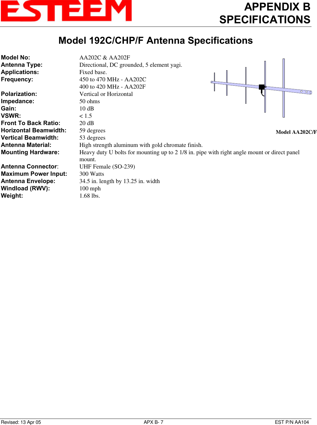 APPENDIX BSPECIFICATIONSModel 192C/CHP/F Antenna SpecificationsRevised: 13 Apr 05 APX B- 7EST P/N AA104Model No: AA202C &amp; AA202FAntenna Type: Directional, DC grounded, 5 element yagi.Applications:Fixed base.Frequency: 450 to 470 MHz - AA202C400 to 420 MHz - AA202FPolarization: Vertical or HorizontalImpedance: 50 ohmsGain: 10 dBVSWR: &lt; 1.5Front To Back Ratio: 20 dBHorizontal Beamwidth: 59 degreesVertical Beamwidth:   53 degreesAntenna Material: High strength aluminum with gold chromate finish.Mounting Hardware:   Heavy duty U bolts for mounting up to 2 1/8 in. pipe with right angle mount or direct panelmount.Antenna Connector:UHF Female (SO-239)Maximum Power Input: 300 WattsAntenna Envelope: 34.5 in. length by 13.25 in. widthWindload (RWV): 100 mphWeight: 1.68 lbs.Model AA202C/F