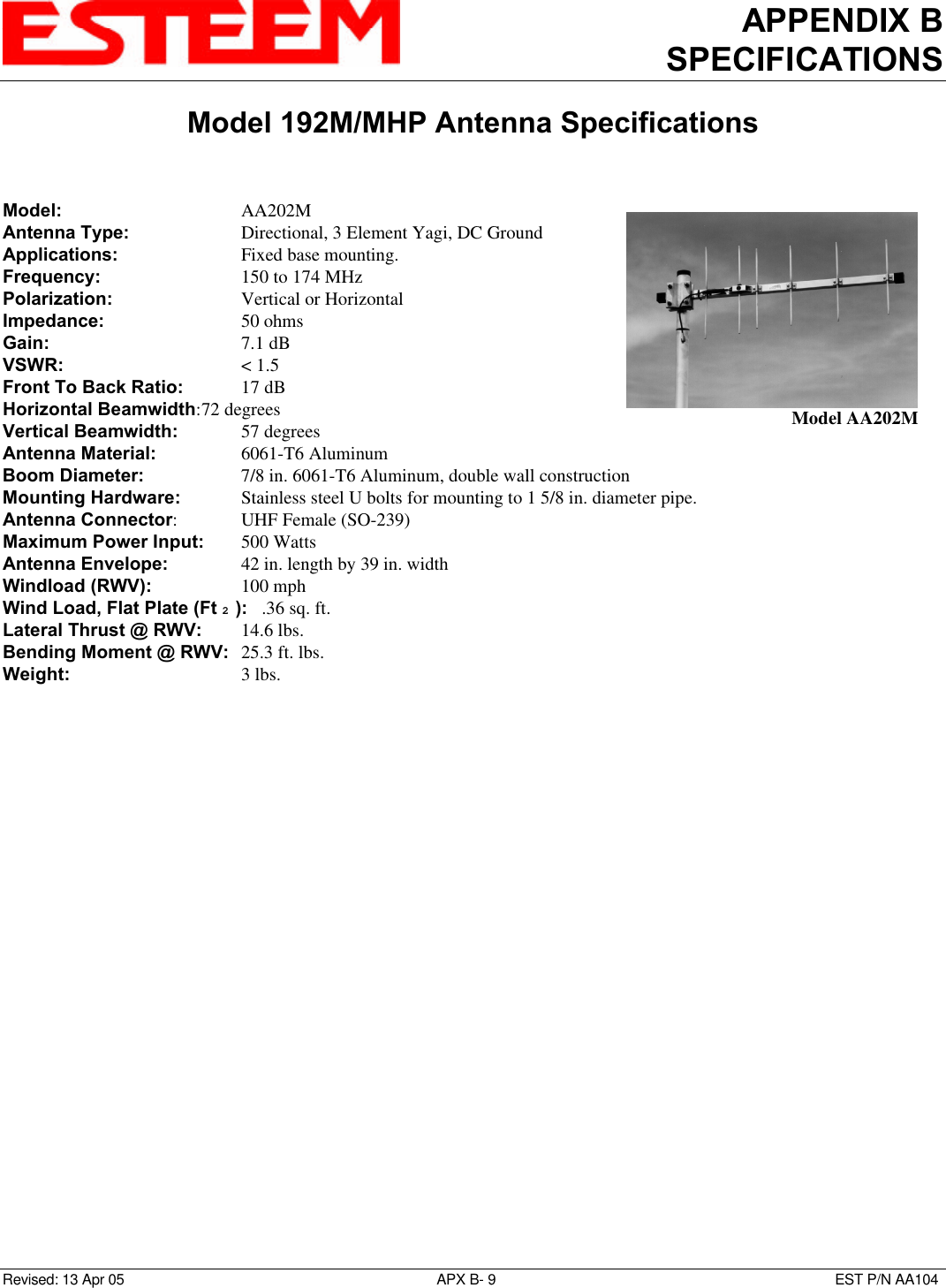 APPENDIX BSPECIFICATIONSModel 192M/MHP Antenna SpecificationsRevised: 13 Apr 05 APX B- 9EST P/N AA104Model: AA202MAntenna Type: Directional, 3 Element Yagi, DC GroundApplications:    Fixed base mounting.Frequency: 150 to 174 MHz Polarization: Vertical or HorizontalImpedance: 50 ohmsGain: 7.1 dBVSWR: &lt; 1.5Front To Back Ratio: 17 dBHorizontal Beamwidth:72 degreesVertical Beamwidth:   57 degreesAntenna Material: 6061-T6 AluminumBoom Diameter:   7/8 in. 6061-T6 Aluminum, double wall constructionMounting Hardware:    Stainless steel U bolts for mounting to 1 5/8 in. diameter pipe.Antenna Connector:UHF Female (SO-239)Maximum Power Input: 500 WattsAntenna Envelope: 42 in. length by 39 in. widthWindload (RWV): 100 mphWind Load, Flat Plate (Ft 2 ):   .36 sq. ft.Lateral Thrust @ RWV: 14.6 lbs.Bending Moment @ RWV: 25.3 ft. lbs.Weight: 3 lbs.Model AA202M