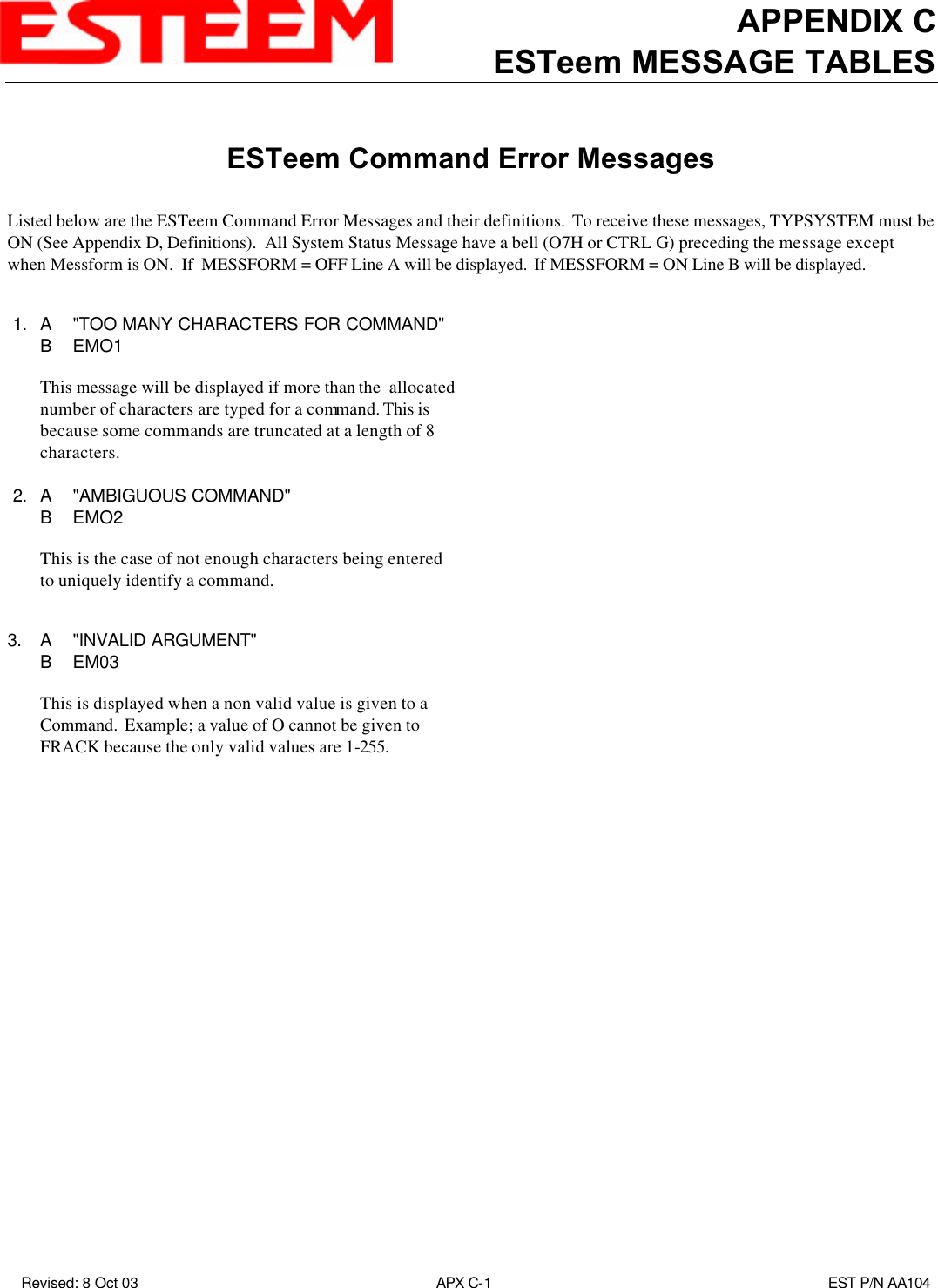 APPENDIX CESTeem MESSAGE TABLES Revised: 8 Oct 03 APX C-1EST P/N AA104ESTeem Command Error MessagesListed below are the ESTeem Command Error Messages and their definitions.  To receive these messages, TYPSYSTEM must beON (See Appendix D, Definitions).  All System Status Message have a bell (O7H or CTRL G) preceding the message exceptwhen Messform is ON.  If  MESSFORM = OFF Line A will be displayed.  If MESSFORM = ON Line B will be displayed. 1. A&quot;TOO MANY CHARACTERS FOR COMMAND&quot; BEMO1This message will be displayed if more than the  allocatednumber of characters are typed for a command. This isbecause some commands are truncated at a length of 8characters. 2. A&quot;AMBIGUOUS COMMAND&quot;BEMO2This is the case of not enough characters being enteredto uniquely identify a command.3. A&quot;INVALID ARGUMENT&quot;BEM03This is displayed when a non valid value is given to aCommand.  Example; a value of O cannot be given toFRACK because the only valid values are 1-255.