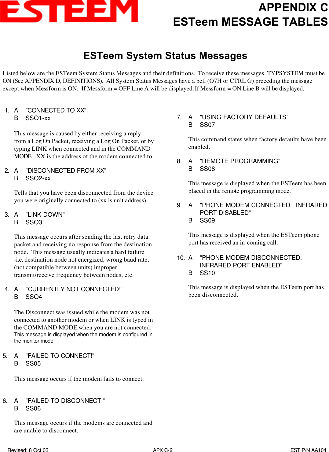 APPENDIX CESTeem MESSAGE TABLES Revised: 8 Oct 03 APX C-2EST P/N AA104ESTeem System Status MessagesListed below are the ESTeem System Status Messages and their definitions.  To receive these messages, TYPSYSTEM must beON (See APPENDIX D, DEFINITIONS).  All System Status Messages have a bell (O7H or CTRL G) preceding the messageexcept when Messform is ON.  If Messform = OFF Line A will be displayed. If Messform = ON Line B will be displayed. 1. A&quot;CONNECTED TO XX&quot;BSSO1-xxThis message is caused by either receiving a replyfrom a Log On Packet, receiving a Log On Packet, or bytyping LINK when connected and in the COMMANDMODE.  XX is the address of the modem connected to. 2. A&quot;DISCONNECTED FROM XX&quot;BSSO2-xxTells that you have been disconnected from the deviceyou were originally connected to (xx is unit address). 3. A&quot;LINK DOWN&quot;BSSO3This message occurs after sending the last retry datapacket and receiving no response from the destinationnode.  This message usually indicates a hard failure-i.e. destination node not energized, wrong baud rate,(not compatible between units) impropertransmit/receive frequency between nodes, etc. 4. A&quot;CURRENTLY NOT CONNECTED!&quot;BSSO4The Disconnect was issued while the modem was notconnected to another modem or when LINK is typed inthe COMMAND MODE when you are not connected.This message is displayed when the modem is configured inthe monitor mode.5. A&quot;FAILED TO CONNECT!&quot;BSS05This message occurs if the modem fails to connect.6. A&quot;FAILED TO DISCONNECT!&quot;   BSS06This message occurs if the modems are connected andare unable to disconnect.7. A&quot;USING FACTORY DEFAULTS&quot;BSS07This command states when factory defaults have beenenabled.8. A&quot;REMOTE PROGRAMMING&quot;BSS08This message is displayed when the ESTeem has beenplaced in the remote programming mode.9. A&quot;PHONE MODEM CONNECTED.  INFRAREDPORT DISABLED&quot;BSS09This message is displayed when the ESTeem phoneport has received an in-coming call.10. A&quot;PHONE MODEM DISCONNECTED. INFRARED PORT ENABLED&quot;BSS10This message is displayed when the ESTeem port hasbeen disconnected.