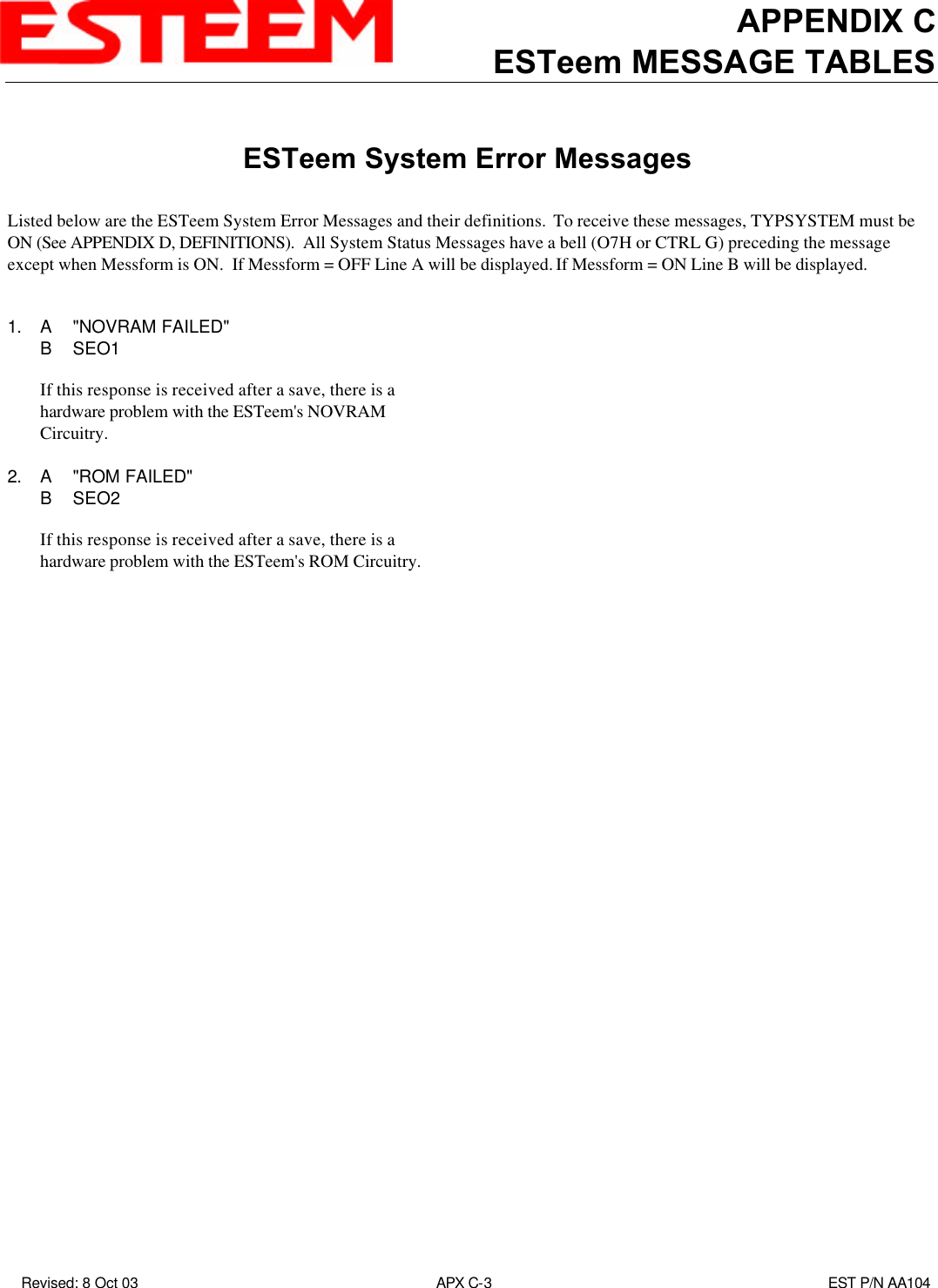 APPENDIX CESTeem MESSAGE TABLES Revised: 8 Oct 03 APX C-3EST P/N AA104ESTeem System Error MessagesListed below are the ESTeem System Error Messages and their definitions.  To receive these messages, TYPSYSTEM must beON (See APPENDIX D, DEFINITIONS).  All System Status Messages have a bell (O7H or CTRL G) preceding the messageexcept when Messform is ON.  If Messform = OFF Line A will be displayed. If Messform = ON Line B will be displayed.1. A&quot;NOVRAM FAILED&quot;BSEO1If this response is received after a save, there is ahardware problem with the ESTeem&apos;s NOVRAMCircuitry.2. A&quot;ROM FAILED&quot;BSEO2If this response is received after a save, there is ahardware problem with the ESTeem&apos;s ROM Circuitry.