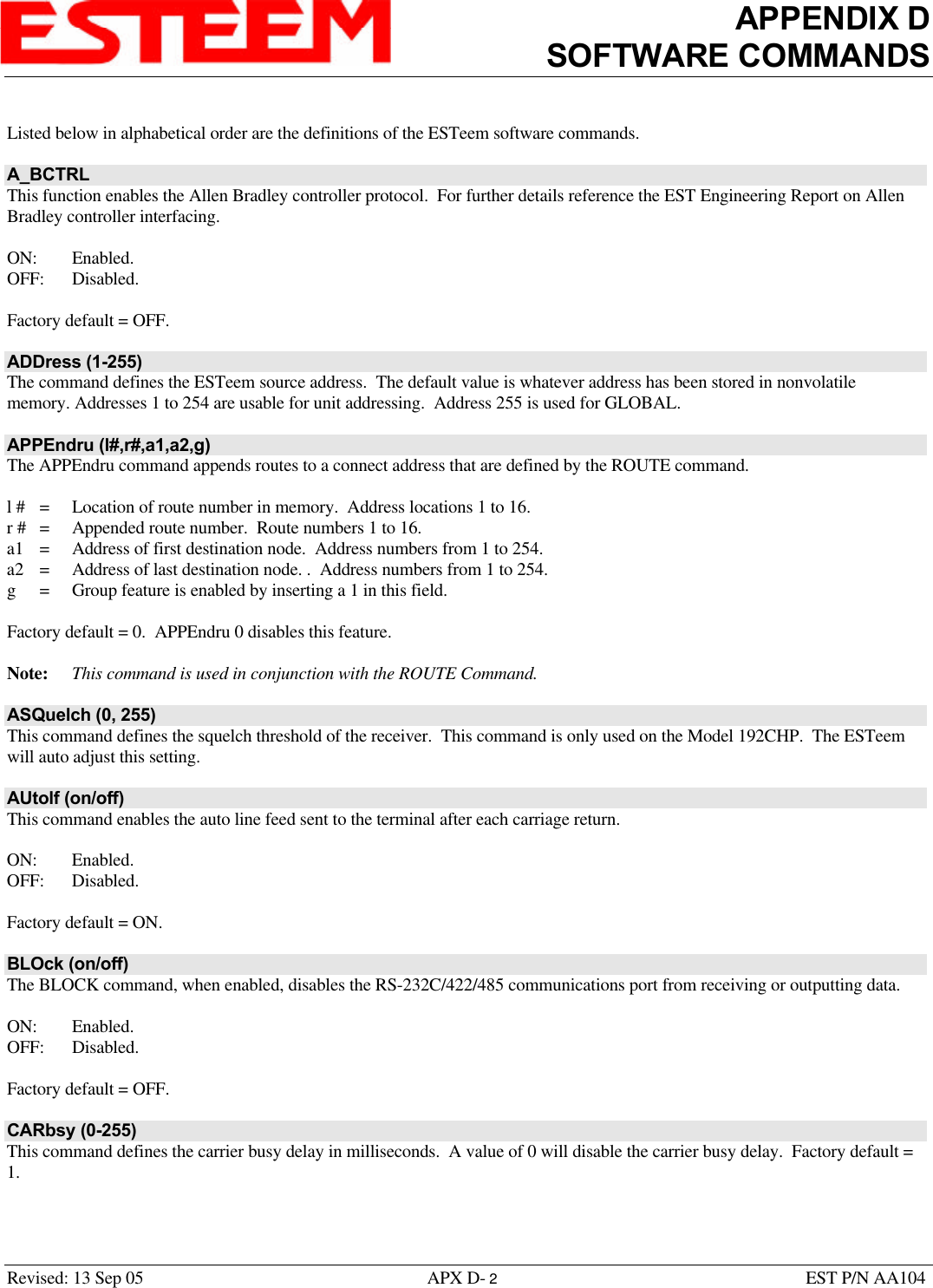 APPENDIX DSOFTWARE COMMANDSRevised: 13 Sep 05 APX D- 2EST P/N AA104Listed below in alphabetical order are the definitions of the ESTeem software commands.A_BCTRLThis function enables the Allen Bradley controller protocol.  For further details reference the EST Engineering Report on AllenBradley controller interfacing. ON: Enabled.OFF: Disabled.Factory default = OFF.ADDress (1-255)The command defines the ESTeem source address.  The default value is whatever address has been stored in nonvolatilememory. Addresses 1 to 254 are usable for unit addressing.  Address 255 is used for GLOBAL.APPEndru (l#,r#,a1,a2,g)The APPEndru command appends routes to a connect address that are defined by the ROUTE command.l # =Location of route number in memory.  Address locations 1 to 16.r # =Appended route number.  Route numbers 1 to 16.a1 =  Address of first destination node.  Address numbers from 1 to 254.a2 =Address of last destination node. .  Address numbers from 1 to 254.g=Group feature is enabled by inserting a 1 in this field.Factory default = 0.  APPEndru 0 disables this feature.Note: This command is used in conjunction with the ROUTE Command.ASQuelch (0, 255)This command defines the squelch threshold of the receiver.  This command is only used on the Model 192CHP.  The ESTeemwill auto adjust this setting.AUtolf (on/off)This command enables the auto line feed sent to the terminal after each carriage return. ON: Enabled.OFF: Disabled.Factory default = ON.BLOck (on/off)The BLOCK command, when enabled, disables the RS-232C/422/485 communications port from receiving or outputting data.ON: Enabled.OFF: Disabled.Factory default = OFF.CARbsy (0-255)This command defines the carrier busy delay in milliseconds.  A value of 0 will disable the carrier busy delay.  Factory default =1.