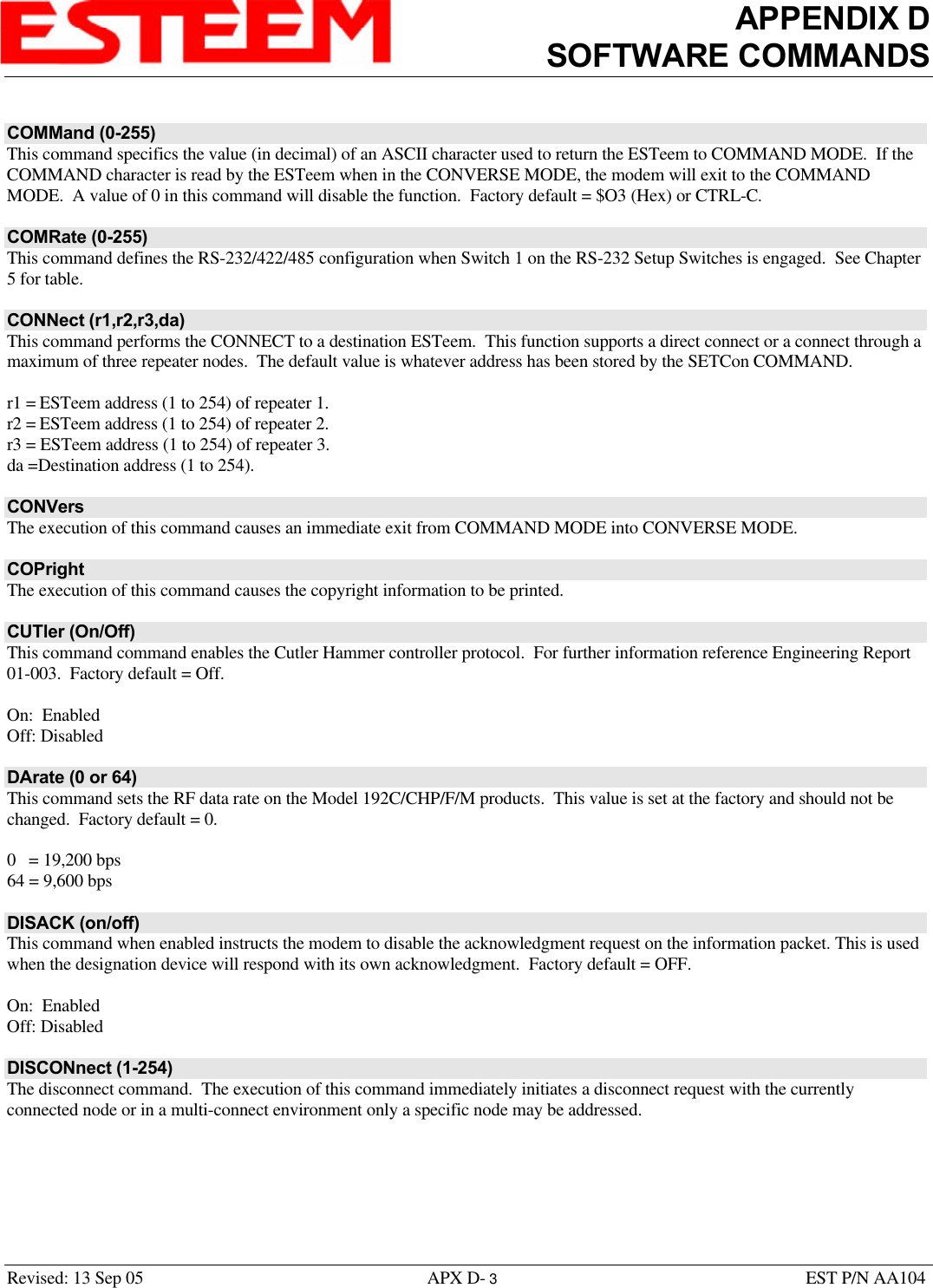 APPENDIX DSOFTWARE COMMANDSRevised: 13 Sep 05 APX D- 3EST P/N AA104COMMand (0-255)This command specifics the value (in decimal) of an ASCII character used to return the ESTeem to COMMAND MODE.  If theCOMMAND character is read by the ESTeem when in the CONVERSE MODE, the modem will exit to the COMMANDMODE.  A value of 0 in this command will disable the function.  Factory default = $O3 (Hex) or CTRL-C.COMRate (0-255)This command defines the RS-232/422/485 configuration when Switch 1 on the RS-232 Setup Switches is engaged.  See Chapter5 for table.CONNect (r1,r2,r3,da)This command performs the CONNECT to a destination ESTeem.  This function supports a direct connect or a connect through amaximum of three repeater nodes.  The default value is whatever address has been stored by the SETCon COMMAND.r1 = ESTeem address (1 to 254) of repeater 1.r2 = ESTeem address (1 to 254) of repeater 2.r3 = ESTeem address (1 to 254) of repeater 3.da =Destination address (1 to 254).CONVersThe execution of this command causes an immediate exit from COMMAND MODE into CONVERSE MODE.COPrightThe execution of this command causes the copyright information to be printed.CUTler (On/Off)This command command enables the Cutler Hammer controller protocol.  For further information reference Engineering Report01-003.  Factory default = Off.On:  EnabledOff: DisabledDArate (0 or 64)This command sets the RF data rate on the Model 192C/CHP/F/M products.  This value is set at the factory and should not bechanged.  Factory default = 0.0   = 19,200 bps64 = 9,600 bpsDISACK (on/off)This command when enabled instructs the modem to disable the acknowledgment request on the information packet. This is usedwhen the designation device will respond with its own acknowledgment.  Factory default = OFF.On:  EnabledOff: DisabledDISCONnect (1-254)The disconnect command.  The execution of this command immediately initiates a disconnect request with the currentlyconnected node or in a multi-connect environment only a specific node may be addressed.