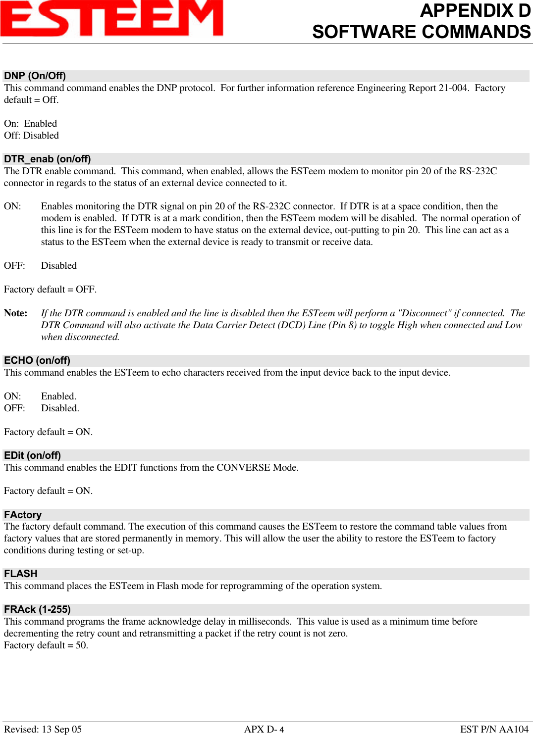 APPENDIX DSOFTWARE COMMANDSRevised: 13 Sep 05 APX D- 4EST P/N AA104DNP (On/Off)This command command enables the DNP protocol.  For further information reference Engineering Report 21-004.  Factorydefault = Off.On:  EnabledOff: DisabledDTR_enab (on/off)The DTR enable command.  This command, when enabled, allows the ESTeem modem to monitor pin 20 of the RS-232Cconnector in regards to the status of an external device connected to it.ON: Enables monitoring the DTR signal on pin 20 of the RS-232C connector.  If DTR is at a space condition, then themodem is enabled.  If DTR is at a mark condition, then the ESTeem modem will be disabled.  The normal operation ofthis line is for the ESTeem modem to have status on the external device, out-putting to pin 20.  This line can act as astatus to the ESTeem when the external device is ready to transmit or receive data.OFF: DisabledFactory default = OFF.Note: If the DTR command is enabled and the line is disabled then the ESTeem will perform a &quot;Disconnect&quot; if connected.  TheDTR Command will also activate the Data Carrier Detect (DCD) Line (Pin 8) to toggle High when connected and Lowwhen disconnected.ECHO (on/off)This command enables the ESTeem to echo characters received from the input device back to the input device.ON: Enabled.OFF: Disabled.Factory default = ON.EDit (on/off)This command enables the EDIT functions from the CONVERSE Mode. Factory default = ON.FActoryThe factory default command. The execution of this command causes the ESTeem to restore the command table values fromfactory values that are stored permanently in memory. This will allow the user the ability to restore the ESTeem to factoryconditions during testing or set-up.FLASHThis command places the ESTeem in Flash mode for reprogramming of the operation system.FRAck (1-255)This command programs the frame acknowledge delay in milliseconds.  This value is used as a minimum time beforedecrementing the retry count and retransmitting a packet if the retry count is not zero.Factory default = 50.