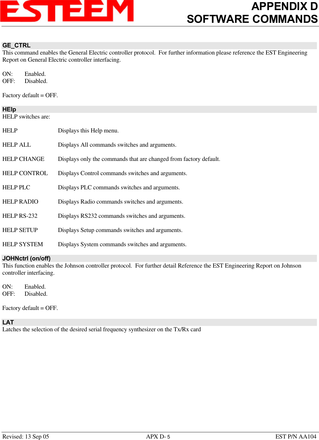 APPENDIX DSOFTWARE COMMANDSRevised: 13 Sep 05 APX D- 5EST P/N AA104GE_CTRLThis command enables the General Electric controller protocol.  For further information please reference the EST EngineeringReport on General Electric controller interfacing. ON: Enabled.OFF: Disabled.Factory default = OFF.HElpHELP switches are:HELP Displays this Help menu.HELP ALL Displays All commands switches and arguments.HELP CHANGE Displays only the commands that are changed from factory default.HELP CONTROL Displays Control commands switches and arguments.HELP PLC Displays PLC commands switches and arguments.HELP RADIO Displays Radio commands switches and arguments.HELP RS-232 Displays RS232 commands switches and arguments.HELP SETUP Displays Setup commands switches and arguments.HELP SYSTEM Displays System commands switches and arguments.JOHNctrl (on/off)This function enables the Johnson controller protocol.  For further detail Reference the EST Engineering Report on Johnsoncontroller interfacing. ON: Enabled.OFF: Disabled.Factory default = OFF.LATLatches the selection of the desired serial frequency synthesizer on the Tx/Rx card
