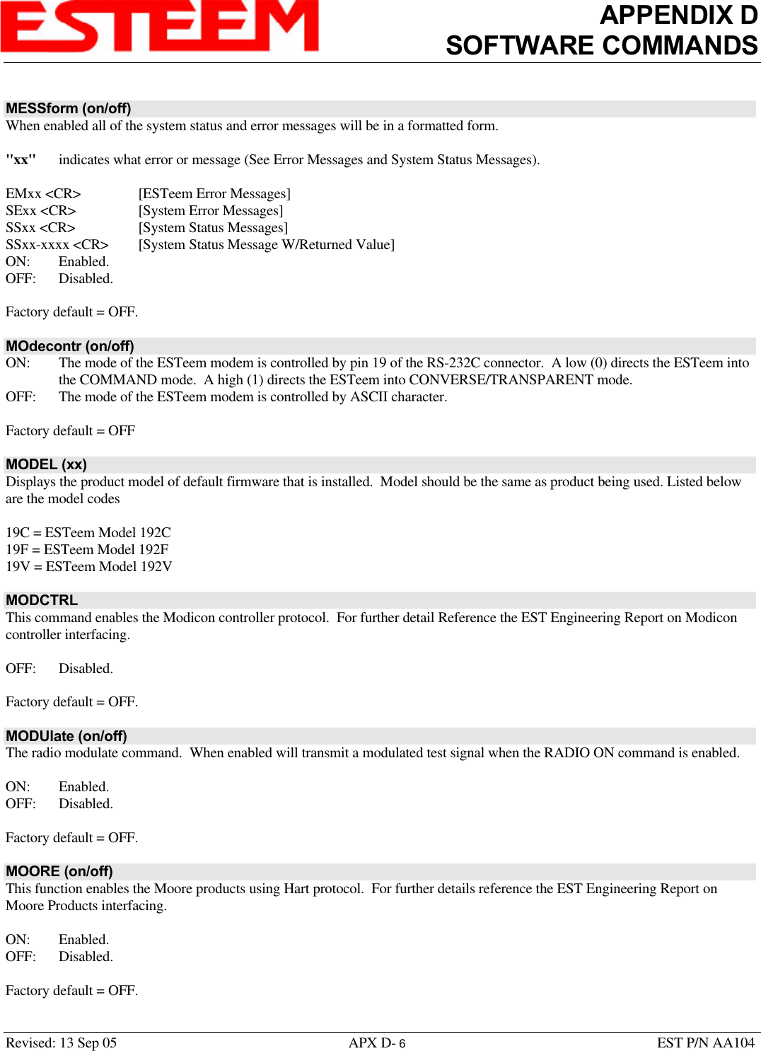 APPENDIX DSOFTWARE COMMANDSRevised: 13 Sep 05 APX D- 6EST P/N AA104MESSform (on/off)When enabled all of the system status and error messages will be in a formatted form.&quot;xx&quot; indicates what error or message (See Error Messages and System Status Messages).EMxx &lt;CR&gt; [ESTeem Error Messages]SExx &lt;CR&gt; [System Error Messages]SSxx &lt;CR&gt; [System Status Messages]SSxx-xxxx &lt;CR&gt; [System Status Message W/Returned Value]ON: Enabled.OFF: Disabled.Factory default = OFF.MOdecontr (on/off)ON:  The mode of the ESTeem modem is controlled by pin 19 of the RS-232C connector.  A low (0) directs the ESTeem intothe COMMAND mode.  A high (1) directs the ESTeem into CONVERSE/TRANSPARENT mode.OFF: The mode of the ESTeem modem is controlled by ASCII character.Factory default = OFFMODEL (xx)Displays the product model of default firmware that is installed.  Model should be the same as product being used. Listed beloware the model codes19C = ESTeem Model 192C19F = ESTeem Model 192F19V = ESTeem Model 192VMODCTRLThis command enables the Modicon controller protocol.  For further detail Reference the EST Engineering Report on Modiconcontroller interfacing. OFF: Disabled.Factory default = OFF.MODUlate (on/off)The radio modulate command.  When enabled will transmit a modulated test signal when the RADIO ON command is enabled.ON: Enabled.OFF: Disabled.Factory default = OFF.MOORE (on/off)This function enables the Moore products using Hart protocol.  For further details reference the EST Engineering Report onMoore Products interfacing. ON: Enabled.OFF: Disabled.Factory default = OFF.