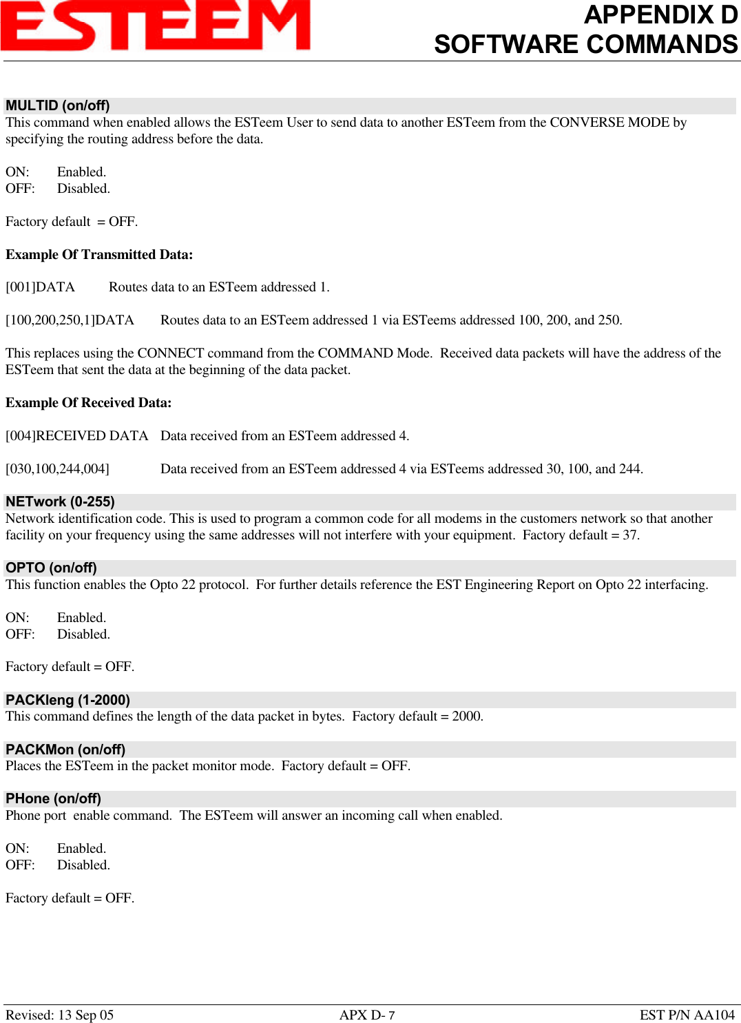 APPENDIX DSOFTWARE COMMANDSRevised: 13 Sep 05 APX D- 7EST P/N AA104MULTID (on/off)This command when enabled allows the ESTeem User to send data to another ESTeem from the CONVERSE MODE byspecifying the routing address before the data.ON: Enabled.OFF: Disabled.Factory default  = OFF.Example Of Transmitted Data:[001]DATA Routes data to an ESTeem addressed 1.[100,200,250,1]DATA  Routes data to an ESTeem addressed 1 via ESTeems addressed 100, 200, and 250.This replaces using the CONNECT command from the COMMAND Mode.  Received data packets will have the address of theESTeem that sent the data at the beginning of the data packet.Example Of Received Data:[004]RECEIVED DATA Data received from an ESTeem addressed 4.[030,100,244,004] Data received from an ESTeem addressed 4 via ESTeems addressed 30, 100, and 244.NETwork (0-255)Network identification code. This is used to program a common code for all modems in the customers network so that anotherfacility on your frequency using the same addresses will not interfere with your equipment.  Factory default = 37.OPTO (on/off)This function enables the Opto 22 protocol.  For further details reference the EST Engineering Report on Opto 22 interfacing. ON: Enabled.OFF: Disabled.Factory default = OFF.PACKleng (1-2000)This command defines the length of the data packet in bytes.  Factory default = 2000.PACKMon (on/off)Places the ESTeem in the packet monitor mode.  Factory default = OFF.PHone (on/off)Phone port  enable command.  The ESTeem will answer an incoming call when enabled.ON: Enabled.OFF: Disabled.Factory default = OFF.