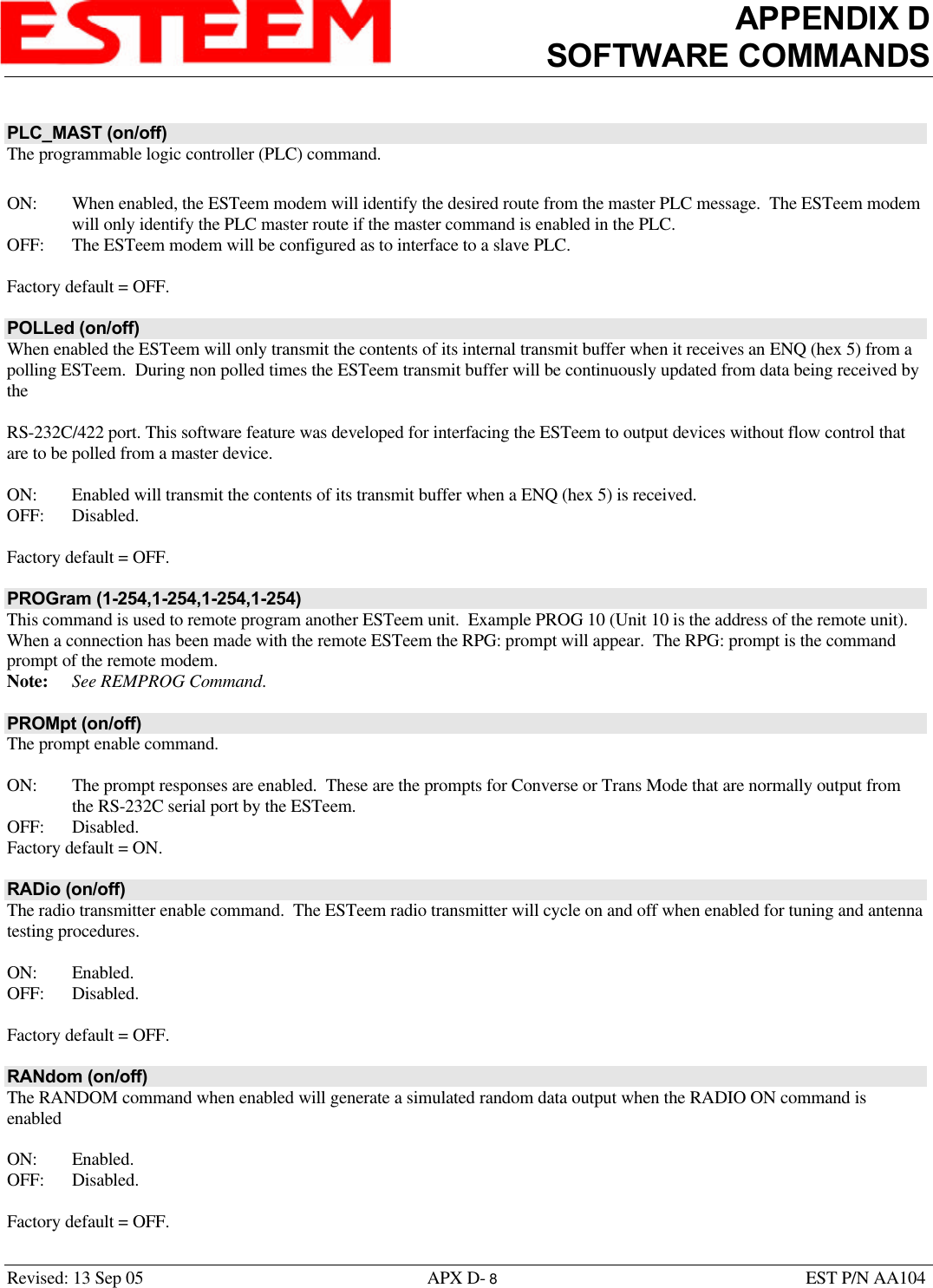 APPENDIX DSOFTWARE COMMANDSRevised: 13 Sep 05 APX D- 8EST P/N AA104PLC_MAST (on/off)The programmable logic controller (PLC) command. ON: When enabled, the ESTeem modem will identify the desired route from the master PLC message.  The ESTeem modemwill only identify the PLC master route if the master command is enabled in the PLC.OFF: The ESTeem modem will be configured as to interface to a slave PLC.Factory default = OFF.POLLed (on/off)When enabled the ESTeem will only transmit the contents of its internal transmit buffer when it receives an ENQ (hex 5) from apolling ESTeem.  During non polled times the ESTeem transmit buffer will be continuously updated from data being received bytheRS-232C/422 port. This software feature was developed for interfacing the ESTeem to output devices without flow control thatare to be polled from a master device.ON: Enabled will transmit the contents of its transmit buffer when a ENQ (hex 5) is received.OFF: Disabled.Factory default = OFF.PROGram (1-254,1-254,1-254,1-254)This command is used to remote program another ESTeem unit.  Example PROG 10 (Unit 10 is the address of the remote unit). When a connection has been made with the remote ESTeem the RPG: prompt will appear.  The RPG: prompt is the commandprompt of the remote modem. Note: See REMPROG Command.PROMpt (on/off)The prompt enable command.ON: The prompt responses are enabled.  These are the prompts for Converse or Trans Mode that are normally output fromthe RS-232C serial port by the ESTeem.OFF: Disabled.Factory default = ON.RADio (on/off)The radio transmitter enable command.  The ESTeem radio transmitter will cycle on and off when enabled for tuning and antennatesting procedures. ON: Enabled.OFF: Disabled.Factory default = OFF.RANdom (on/off)The RANDOM command when enabled will generate a simulated random data output when the RADIO ON command isenabledON: Enabled.OFF: Disabled.Factory default = OFF.