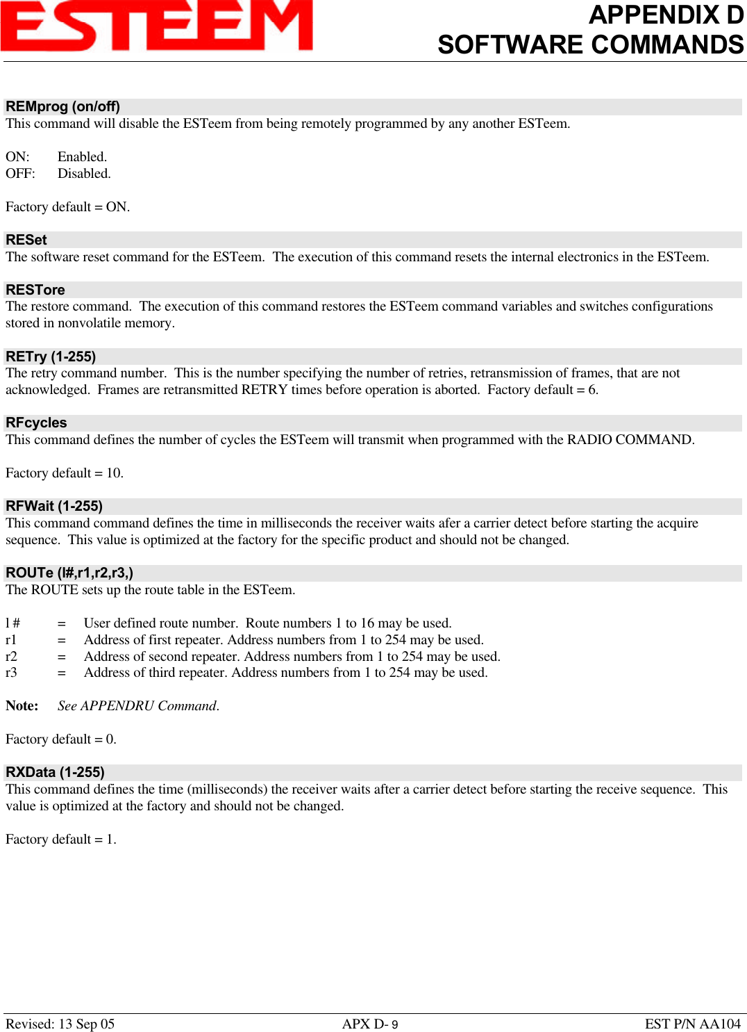 APPENDIX DSOFTWARE COMMANDSRevised: 13 Sep 05 APX D- 9EST P/N AA104REMprog (on/off)This command will disable the ESTeem from being remotely programmed by any another ESTeem.ON: Enabled.OFF: Disabled.Factory default = ON.RESetThe software reset command for the ESTeem.  The execution of this command resets the internal electronics in the ESTeem.RESToreThe restore command.  The execution of this command restores the ESTeem command variables and switches configurationsstored in nonvolatile memory.RETry (1-255)The retry command number.  This is the number specifying the number of retries, retransmission of frames, that are notacknowledged.  Frames are retransmitted RETRY times before operation is aborted.  Factory default = 6.RFcyclesThis command defines the number of cycles the ESTeem will transmit when programmed with the RADIO COMMAND.Factory default = 10.RFWait (1-255)This command command defines the time in milliseconds the receiver waits afer a carrier detect before starting the acquiresequence.  This value is optimized at the factory for the specific product and should not be changed.ROUTe (l#,r1,r2,r3,)The ROUTE sets up the route table in the ESTeem.l # =User defined route number.  Route numbers 1 to 16 may be used.r1 =  Address of first repeater. Address numbers from 1 to 254 may be used.r2 =  Address of second repeater. Address numbers from 1 to 254 may be used.r3 =  Address of third repeater. Address numbers from 1 to 254 may be used.Note: See APPENDRU Command.Factory default = 0.RXData (1-255)This command defines the time (milliseconds) the receiver waits after a carrier detect before starting the receive sequence.  Thisvalue is optimized at the factory and should not be changed.Factory default = 1.