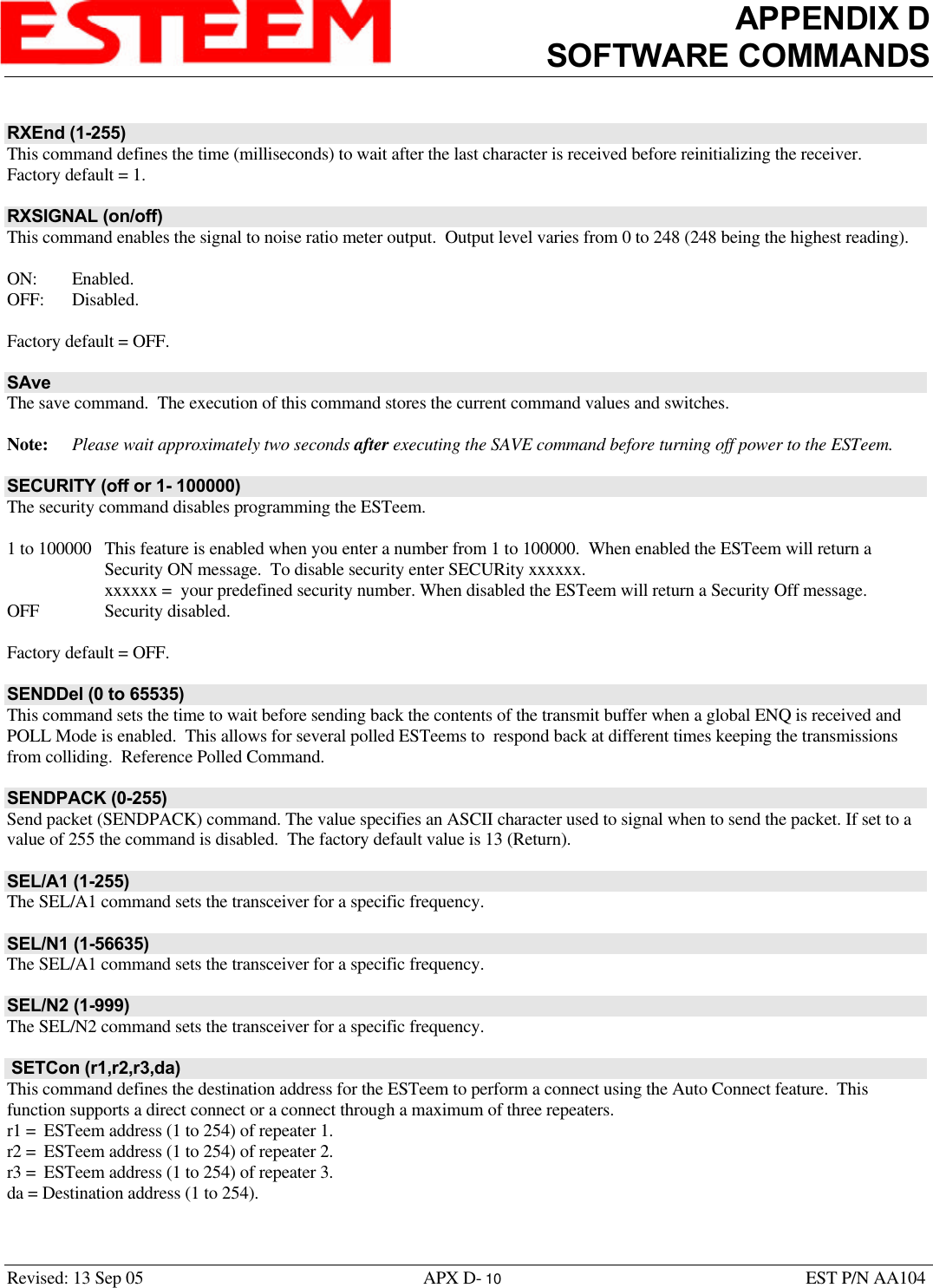 APPENDIX DSOFTWARE COMMANDSRevised: 13 Sep 05 APX D- 10 EST P/N AA104RXEnd (1-255)This command defines the time (milliseconds) to wait after the last character is received before reinitializing the receiver.Factory default = 1.RXSIGNAL (on/off)This command enables the signal to noise ratio meter output.  Output level varies from 0 to 248 (248 being the highest reading).ON: Enabled.OFF: Disabled.Factory default = OFF.SAveThe save command.  The execution of this command stores the current command values and switches. Note: Please wait approximately two seconds after executing the SAVE command before turning off power to the ESTeem.SECURITY (off or 1- 100000)The security command disables programming the ESTeem.1 to 100000 This feature is enabled when you enter a number from 1 to 100000.  When enabled the ESTeem will return aSecurity ON message.  To disable security enter SECURity xxxxxx.xxxxxx =  your predefined security number. When disabled the ESTeem will return a Security Off message.OFF Security disabled.Factory default = OFF.SENDDel (0 to 65535)This command sets the time to wait before sending back the contents of the transmit buffer when a global ENQ is received andPOLL Mode is enabled.  This allows for several polled ESTeems to  respond back at different times keeping the transmissionsfrom colliding.  Reference Polled Command.SENDPACK (0-255)Send packet (SENDPACK) command. The value specifies an ASCII character used to signal when to send the packet. If set to avalue of 255 the command is disabled.  The factory default value is 13 (Return).SEL/A1 (1-255)The SEL/A1 command sets the transceiver for a specific frequency. SEL/N1 (1-56635)The SEL/A1 command sets the transceiver for a specific frequency.SEL/N2 (1-999)The SEL/N2 command sets the transceiver for a specific frequency.  SETCon (r1,r2,r3,da)This command defines the destination address for the ESTeem to perform a connect using the Auto Connect feature.  Thisfunction supports a direct connect or a connect through a maximum of three repeaters.r1 =  ESTeem address (1 to 254) of repeater 1.r2 =  ESTeem address (1 to 254) of repeater 2.r3 =  ESTeem address (1 to 254) of repeater 3.da = Destination address (1 to 254).