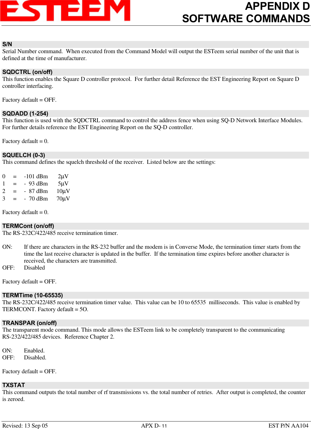 APPENDIX DSOFTWARE COMMANDSRevised: 13 Sep 05 APX D- 11 EST P/N AA104S/NSerial Number command.  When executed from the Command Model will output the ESTeem serial number of the unit that isdefined at the time of manufacturer.SQDCTRL (on/off)This function enables the Square D controller protocol.  For further detail Reference the EST Engineering Report on Square Dcontroller interfacing. Factory default = OFF.SQDADD (1-254)This function is used with the SQDCTRL command to control the address fence when using SQ-D Network Interface Modules. For further details reference the EST Engineering Report on the SQ-D controller. Factory default = 0.SQUELCH (0-3)This command defines the squelch threshold of the receiver.  Listed below are the settings:0=-101 dBm  2µV1=-  93 dBm  5µV2=-  87 dBm 10µV3=-  70 dBm 70µVFactory default = 0.TERMCont (on/off)The RS-232C/422/485 receive termination timer. ON: If there are characters in the RS-232 buffer and the modem is in Converse Mode, the termination timer starts from thetime the last receive character is updated in the buffer.  If the termination time expires before another character isreceived, the characters are transmitted.OFF: DisabledFactory default = OFF.TERMTime (10-65535)The RS-232C/422/485 receive termination timer value.  This value can be 10 to 65535  milliseconds.  This value is enabled byTERMCONT. Factory default = 5O.TRANSPAR (on/off)The transparent mode command. This mode allows the ESTeem link to be completely transparent to the communicatingRS-232/422/485 devices.  Reference Chapter 2.ON: Enabled.OFF: Disabled.Factory default = OFF.TXSTATThis command outputs the total number of rf transmissions vs. the total number of retries.  After output is completed, the counteris zeroed.