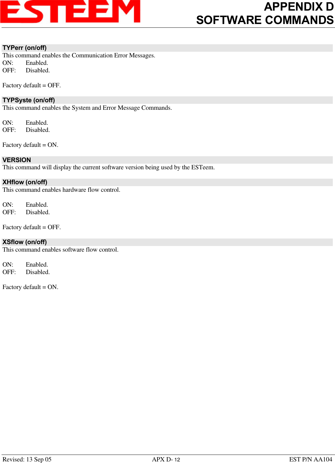 APPENDIX DSOFTWARE COMMANDSRevised: 13 Sep 05 APX D- 12 EST P/N AA104TYPerr (on/off)This command enables the Communication Error Messages. ON: Enabled.OFF: Disabled.Factory default = OFF.TYPSyste (on/off)This command enables the System and Error Message Commands. ON: Enabled.OFF: Disabled.Factory default = ON.VERSIONThis command will display the current software version being used by the ESTeem.XHflow (on/off)This command enables hardware flow control.ON: Enabled.OFF: Disabled.Factory default = OFF.XSflow (on/off)This command enables software flow control. ON: Enabled.OFF: Disabled.Factory default = ON.