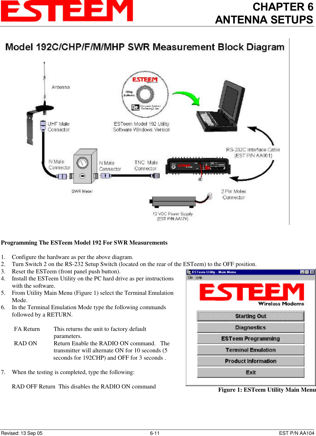 CHAPTER 6ANTENNA SETUPSRevised: 13 Sep 05 6-11 EST P/N AA104Programming The ESTeem Model 192 For SWR Measurements1. Configure the hardware as per the above diagram.2. Turn Switch 2 on the RS-232 Setup Switch (located on the rear of the ESTeem) to the OFF position.3. Reset the ESTeem (front panel push button).4. Install the ESTeem Utility on the PC hard drive as per instructionswith the software.5. From Utility Main Menu (Figure 1) select the Terminal EmulationMode.6. In the Terminal Emulation Mode type the following commandsfollowed by a RETURN.         FA Return This returns the unit to factory default    parameters.RAD ON  Return Enable the RADIO ON command.   The    transmitter will alternate ON for 10 seconds (5                                         seconds for 192CHP) and OFF for 3 seconds .7. When the testing is completed, type the following:       RAD OFF Return  This disables the RADIO ON command Figure 1: ESTeem Utility Main Menu