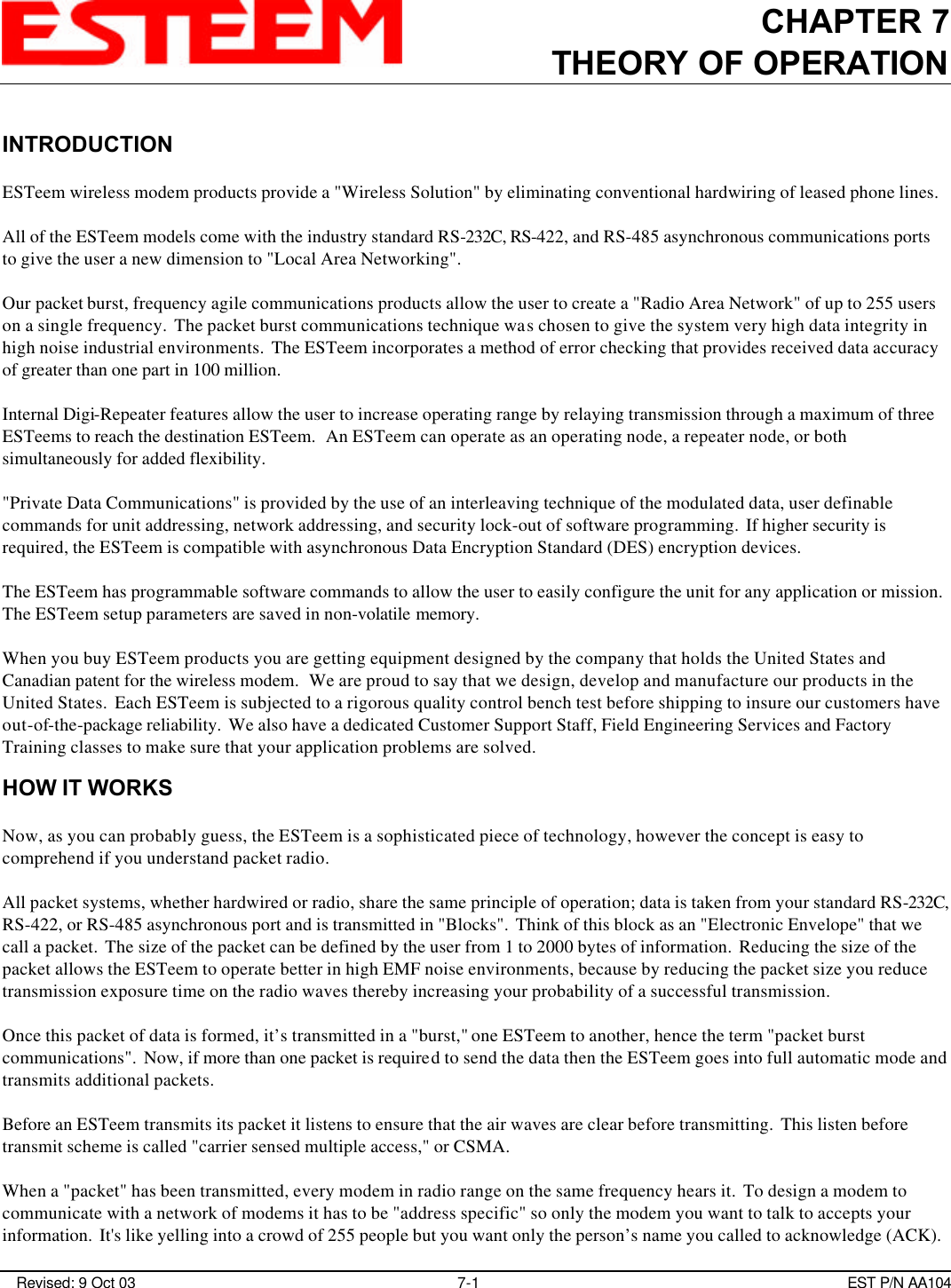 CHAPTER 7THEORY OF OPERATION Revised: 9 Oct 03 7-1 EST P/N AA104INTRODUCTIONESTeem wireless modem products provide a &quot;Wireless Solution&quot; by eliminating conventional hardwiring of leased phone lines.All of the ESTeem models come with the industry standard RS-232C, RS-422, and RS-485 asynchronous communications portsto give the user a new dimension to &quot;Local Area Networking&quot;.Our packet burst, frequency agile communications products allow the user to create a &quot;Radio Area Network&quot; of up to 255 userson a single frequency.  The packet burst communications technique was chosen to give the system very high data integrity inhigh noise industrial environments.  The ESTeem incorporates a method of error checking that provides received data accuracyof greater than one part in 100 million.Internal Digi-Repeater features allow the user to increase operating range by relaying transmission through a maximum of threeESTeems to reach the destination ESTeem.  An ESTeem can operate as an operating node, a repeater node, or bothsimultaneously for added flexibility.&quot;Private Data Communications&quot; is provided by the use of an interleaving technique of the modulated data, user definablecommands for unit addressing, network addressing, and security lock-out of software programming.  If higher security isrequired, the ESTeem is compatible with asynchronous Data Encryption Standard (DES) encryption devices.The ESTeem has programmable software commands to allow the user to easily configure the unit for any application or mission. The ESTeem setup parameters are saved in non-volatile memory.When you buy ESTeem products you are getting equipment designed by the company that holds the United States andCanadian patent for the wireless modem.  We are proud to say that we design, develop and manufacture our products in theUnited States.  Each ESTeem is subjected to a rigorous quality control bench test before shipping to insure our customers haveout-of-the-package reliability.  We also have a dedicated Customer Support Staff, Field Engineering Services and FactoryTraining classes to make sure that your application problems are solved.HOW IT WORKSNow, as you can probably guess, the ESTeem is a sophisticated piece of technology, however the concept is easy tocomprehend if you understand packet radio. All packet systems, whether hardwired or radio, share the same principle of operation; data is taken from your standard RS-232C,RS-422, or RS-485 asynchronous port and is transmitted in &quot;Blocks&quot;.  Think of this block as an &quot;Electronic Envelope&quot; that wecall a packet.  The size of the packet can be defined by the user from 1 to 2000 bytes of information.  Reducing the size of thepacket allows the ESTeem to operate better in high EMF noise environments, because by reducing the packet size you reducetransmission exposure time on the radio waves thereby increasing your probability of a successful transmission. Once this packet of data is formed, it’s transmitted in a &quot;burst,&quot; one ESTeem to another, hence the term &quot;packet burstcommunications&quot;.  Now, if more than one packet is required to send the data then the ESTeem goes into full automatic mode andtransmits additional packets. Before an ESTeem transmits its packet it listens to ensure that the air waves are clear before transmitting.  This listen beforetransmit scheme is called &quot;carrier sensed multiple access,&quot; or CSMA. When a &quot;packet&quot; has been transmitted, every modem in radio range on the same frequency hears it.  To design a modem tocommunicate with a network of modems it has to be &quot;address specific&quot; so only the modem you want to talk to accepts yourinformation.  It&apos;s like yelling into a crowd of 255 people but you want only the person’s name you called to acknowledge (ACK). 