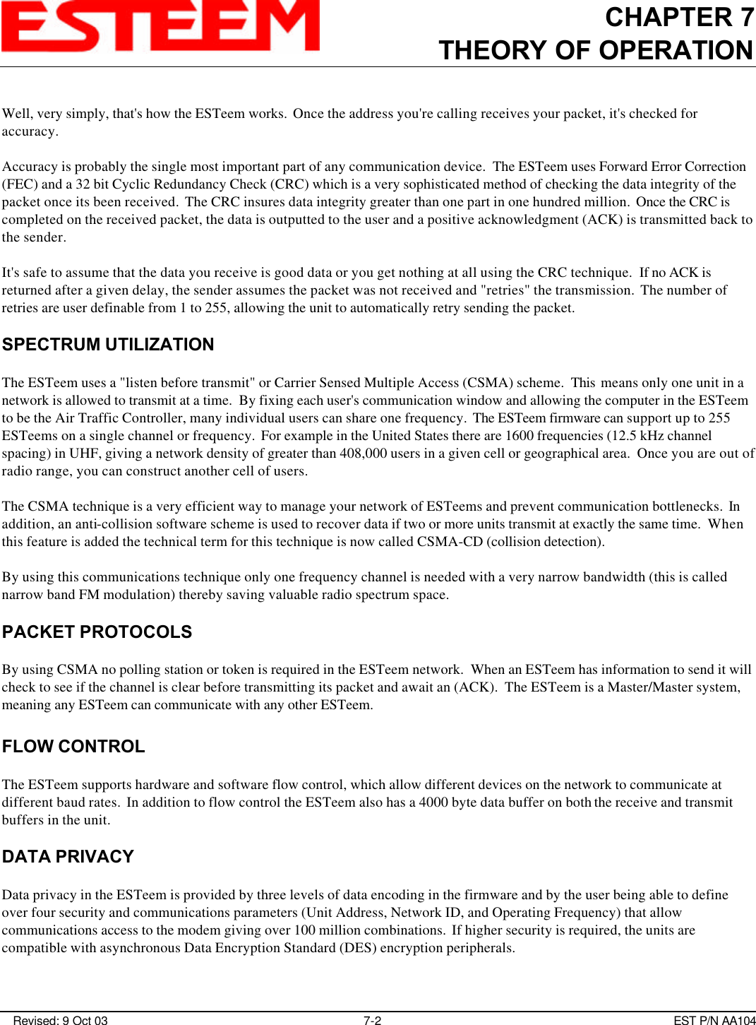 CHAPTER 7THEORY OF OPERATION Revised: 9 Oct 03 7-2 EST P/N AA104Well, very simply, that&apos;s how the ESTeem works.  Once the address you&apos;re calling receives your packet, it&apos;s checked foraccuracy. Accuracy is probably the single most important part of any communication device.  The ESTeem uses Forward Error Correction(FEC) and a 32 bit Cyclic Redundancy Check (CRC) which is a very sophisticated method of checking the data integrity of thepacket once its been received.  The CRC insures data integrity greater than one part in one hundred million.  Once the CRC iscompleted on the received packet, the data is outputted to the user and a positive acknowledgment (ACK) is transmitted back tothe sender. It&apos;s safe to assume that the data you receive is good data or you get nothing at all using the CRC technique.  If no ACK isreturned after a given delay, the sender assumes the packet was not received and &quot;retries&quot; the transmission.  The number ofretries are user definable from 1 to 255, allowing the unit to automatically retry sending the packet. SPECTRUM UTILIZATIONThe ESTeem uses a &quot;listen before transmit&quot; or Carrier Sensed Multiple Access (CSMA) scheme.  This  means only one unit in anetwork is allowed to transmit at a time.  By fixing each user&apos;s communication window and allowing the computer in the ESTeemto be the Air Traffic Controller, many individual users can share one frequency.  The ESTeem firmware can support up to 255ESTeems on a single channel or frequency.  For example in the United States there are 1600 frequencies (12.5 kHz channelspacing) in UHF, giving a network density of greater than 408,000 users in a given cell or geographical area.  Once you are out ofradio range, you can construct another cell of users.The CSMA technique is a very efficient way to manage your network of ESTeems and prevent communication bottlenecks.  Inaddition, an anti-collision software scheme is used to recover data if two or more units transmit at exactly the same time.  Whenthis feature is added the technical term for this technique is now called CSMA-CD (collision detection). By using this communications technique only one frequency channel is needed with a very narrow bandwidth (this is callednarrow band FM modulation) thereby saving valuable radio spectrum space.PACKET PROTOCOLSBy using CSMA no polling station or token is required in the ESTeem network.  When an ESTeem has information to send it willcheck to see if the channel is clear before transmitting its packet and await an (ACK).  The ESTeem is a Master/Master system,meaning any ESTeem can communicate with any other ESTeem.FLOW CONTROLThe ESTeem supports hardware and software flow control, which allow different devices on the network to communicate atdifferent baud rates.  In addition to flow control the ESTeem also has a 4000 byte data buffer on both the receive and transmitbuffers in the unit.DATA PRIVACYData privacy in the ESTeem is provided by three levels of data encoding in the firmware and by the user being able to defineover four security and communications parameters (Unit Address, Network ID, and Operating Frequency) that allowcommunications access to the modem giving over 100 million combinations.  If higher security is required, the units arecompatible with asynchronous Data Encryption Standard (DES) encryption peripherals.