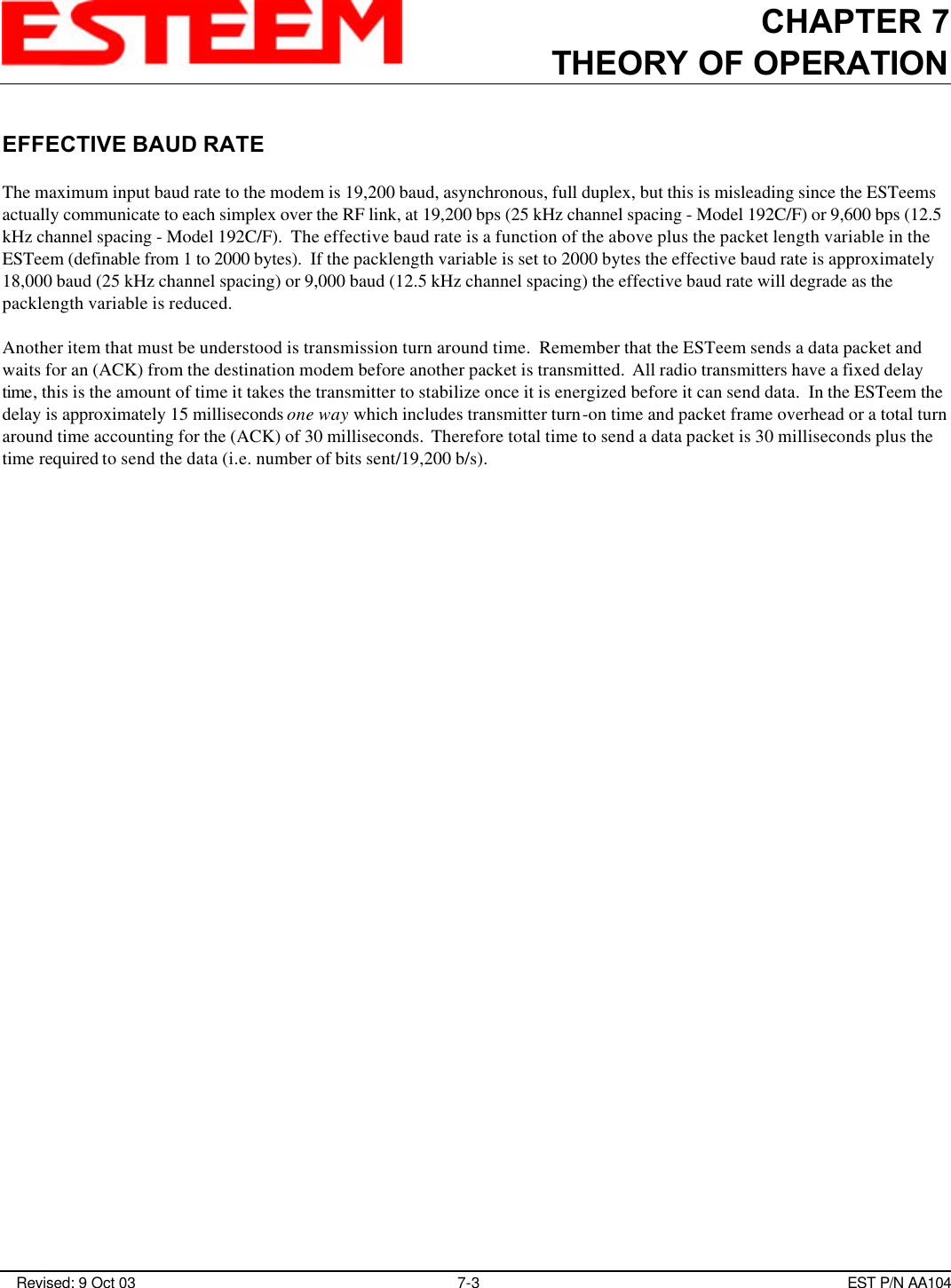 CHAPTER 7THEORY OF OPERATION Revised: 9 Oct 03 7-3 EST P/N AA104EFFECTIVE BAUD RATEThe maximum input baud rate to the modem is 19,200 baud, asynchronous, full duplex, but this is misleading since the ESTeemsactually communicate to each simplex over the RF link, at 19,200 bps (25 kHz channel spacing - Model 192C/F) or 9,600 bps (12.5kHz channel spacing - Model 192C/F).  The effective baud rate is a function of the above plus the packet length variable in theESTeem (definable from 1 to 2000 bytes).  If the packlength variable is set to 2000 bytes the effective baud rate is approximately18,000 baud (25 kHz channel spacing) or 9,000 baud (12.5 kHz channel spacing) the effective baud rate will degrade as thepacklength variable is reduced. Another item that must be understood is transmission turn around time.  Remember that the ESTeem sends a data packet andwaits for an (ACK) from the destination modem before another packet is transmitted.  All radio transmitters have a fixed delaytime, this is the amount of time it takes the transmitter to stabilize once it is energized before it can send data.  In the ESTeem thedelay is approximately 15 milliseconds one way which includes transmitter turn-on time and packet frame overhead or a total turnaround time accounting for the (ACK) of 30 milliseconds.  Therefore total time to send a data packet is 30 milliseconds plus thetime required to send the data (i.e. number of bits sent/19,200 b/s). 