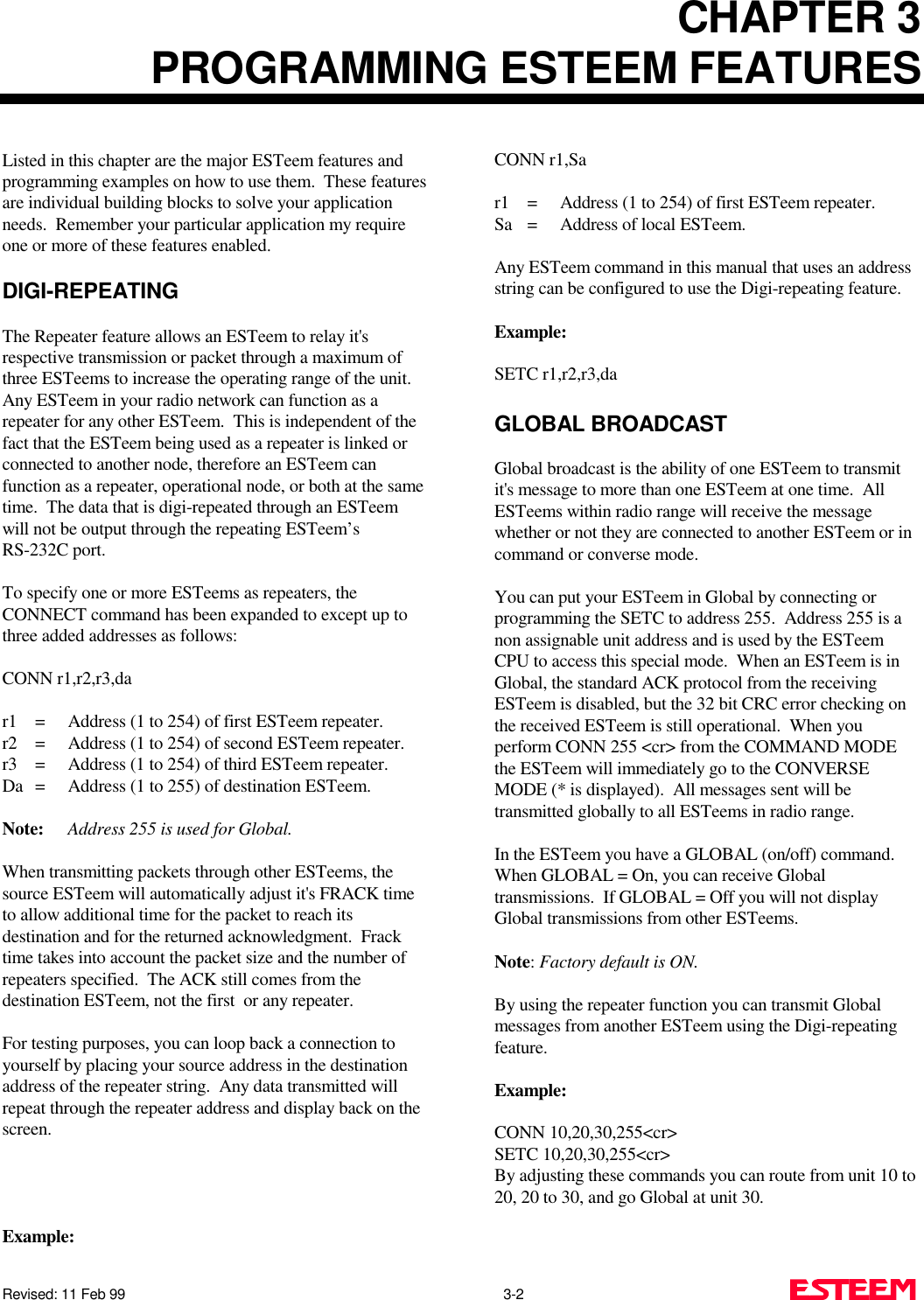 CHAPTER 3PROGRAMMING ESTEEM FEATURESRevised: 11 Feb 99                                                                                                3-2     Listed in this chapter are the major ESTeem features andprogramming examples on how to use them.  These featuresare individual building blocks to solve your applicationneeds.  Remember your particular application my requireone or more of these features enabled.DIGI-REPEATINGThe Repeater feature allows an ESTeem to relay it&apos;s respective transmission or packet through a maximum ofthree ESTeems to increase the operating range of the unit. Any ESTeem in your radio network can function as arepeater for any other ESTeem.  This is independent of thefact that the ESTeem being used as a repeater is linked orconnected to another node, therefore an ESTeem canfunction as a repeater, operational node, or both at the sametime.  The data that is digi-repeated through an ESTeemwill not be output through the repeating ESTeem’sRS-232C port.To specify one or more ESTeems as repeaters, theCONNECT command has been expanded to except up tothree added addresses as follows:CONN r1,r2,r3,dar1 = Address (1 to 254) of first ESTeem repeater.r2 = Address (1 to 254) of second ESTeem repeater.r3 = Address (1 to 254) of third ESTeem repeater.Da = Address (1 to 255) of destination ESTeem.Note: Address 255 is used for Global.When transmitting packets through other ESTeems, thesource ESTeem will automatically adjust it&apos;s FRACK timeto allow additional time for the packet to reach itsdestination and for the returned acknowledgment.  Fracktime takes into account the packet size and the number ofrepeaters specified.  The ACK still comes from thedestination ESTeem, not the first  or any repeater.For testing purposes, you can loop back a connection toyourself by placing your source address in the destinationaddress of the repeater string.  Any data transmitted willrepeat through the repeater address and display back on thescreen.Example:CONN r1,Sar1 = Address (1 to 254) of first ESTeem repeater.Sa = Address of local ESTeem.Any ESTeem command in this manual that uses an addressstring can be configured to use the Digi-repeating feature.Example: SETC r1,r2,r3,daGLOBAL BROADCASTGlobal broadcast is the ability of one ESTeem to transmitit&apos;s message to more than one ESTeem at one time.  AllESTeems within radio range will receive the messagewhether or not they are connected to another ESTeem or incommand or converse mode. You can put your ESTeem in Global by connecting orprogramming the SETC to address 255.  Address 255 is anon assignable unit address and is used by the ESTeemCPU to access this special mode.  When an ESTeem is inGlobal, the standard ACK protocol from the receivingESTeem is disabled, but the 32 bit CRC error checking onthe received ESTeem is still operational.  When youperform CONN 255 &lt;cr&gt; from the COMMAND MODEthe ESTeem will immediately go to the CONVERSEMODE (* is displayed).  All messages sent will betransmitted globally to all ESTeems in radio range.In the ESTeem you have a GLOBAL (on/off) command. When GLOBAL = On, you can receive Globaltransmissions.  If GLOBAL = Off you will not displayGlobal transmissions from other ESTeems. Note: Factory default is ON.By using the repeater function you can transmit Globalmessages from another ESTeem using the Digi-repeatingfeature. Example: CONN 10,20,30,255&lt;cr&gt;SETC 10,20,30,255&lt;cr&gt; By adjusting these commands you can route from unit 10 to20, 20 to 30, and go Global at unit 30.