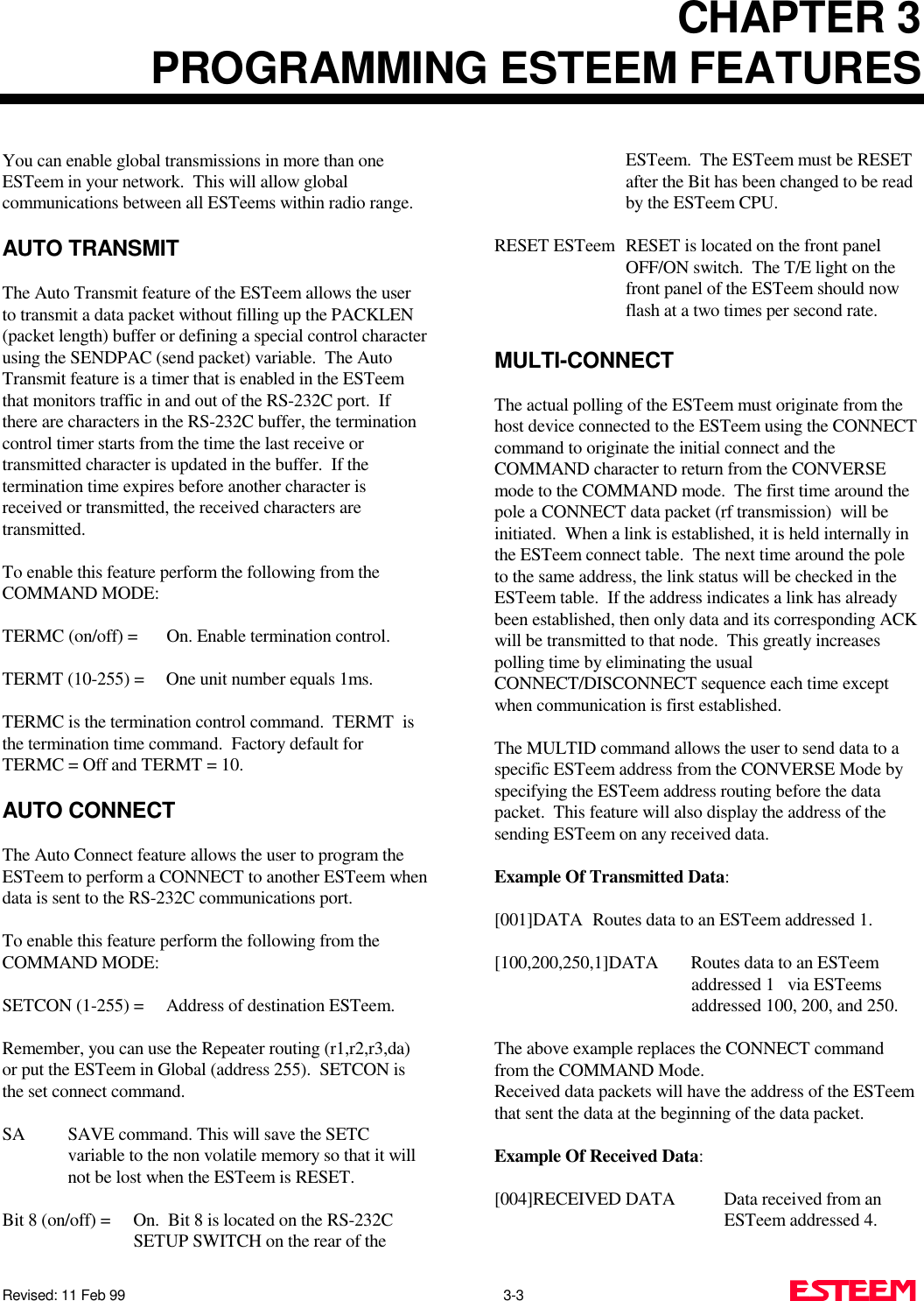 CHAPTER 3PROGRAMMING ESTEEM FEATURESRevised: 11 Feb 99                                                                                                3-3     You can enable global transmissions in more than oneESTeem in your network.  This will allow globalcommunications between all ESTeems within radio range.AUTO TRANSMITThe Auto Transmit feature of the ESTeem allows the userto transmit a data packet without filling up the PACKLEN(packet length) buffer or defining a special control characterusing the SENDPAC (send packet) variable.  The AutoTransmit feature is a timer that is enabled in the ESTeemthat monitors traffic in and out of the RS-232C port.  Ifthere are characters in the RS-232C buffer, the terminationcontrol timer starts from the time the last receive ortransmitted character is updated in the buffer.  If thetermination time expires before another character isreceived or transmitted, the received characters aretransmitted.To enable this feature perform the following from theCOMMAND MODE:TERMC (on/off) = On. Enable termination control.TERMT (10-255) = One unit number equals 1ms.TERMC is the termination control command.  TERMT  isthe termination time command.  Factory default forTERMC = Off and TERMT = 10.AUTO CONNECTThe Auto Connect feature allows the user to program theESTeem to perform a CONNECT to another ESTeem whendata is sent to the RS-232C communications port.To enable this feature perform the following from theCOMMAND MODE:SETCON (1-255) = Address of destination ESTeem.Remember, you can use the Repeater routing (r1,r2,r3,da)or put the ESTeem in Global (address 255).  SETCON isthe set connect command.SA SAVE command. This will save the SETCvariable to the non volatile memory so that it willnot be lost when the ESTeem is RESET.Bit 8 (on/off) = On.  Bit 8 is located on the RS-232CSETUP SWITCH on the rear of theESTeem.  The ESTeem must be RESETafter the Bit has been changed to be readby the ESTeem CPU.RESET ESTeem RESET is located on the front panelOFF/ON switch.  The T/E light on thefront panel of the ESTeem should nowflash at a two times per second rate.MULTI-CONNECTThe actual polling of the ESTeem must originate from thehost device connected to the ESTeem using the CONNECTcommand to originate the initial connect and theCOMMAND character to return from the CONVERSEmode to the COMMAND mode.  The first time around thepole a CONNECT data packet (rf transmission)  will beinitiated.  When a link is established, it is held internally inthe ESTeem connect table.  The next time around the poleto the same address, the link status will be checked in theESTeem table.  If the address indicates a link has alreadybeen established, then only data and its corresponding ACKwill be transmitted to that node.  This greatly increasespolling time by eliminating the usualCONNECT/DISCONNECT sequence each time exceptwhen communication is first established.The MULTID command allows the user to send data to aspecific ESTeem address from the CONVERSE Mode byspecifying the ESTeem address routing before the datapacket.  This feature will also display the address of thesending ESTeem on any received data.Example Of Transmitted Data:[001]DATA Routes data to an ESTeem addressed 1.[100,200,250,1]DATA  Routes data to an ESTeemaddressed 1   via ESTeemsaddressed 100, 200, and 250.The above example replaces the CONNECT commandfrom the COMMAND Mode. Received data packets will have the address of the ESTeemthat sent the data at the beginning of the data packet.Example Of Received Data:[004]RECEIVED DATA Data received from anESTeem addressed 4.