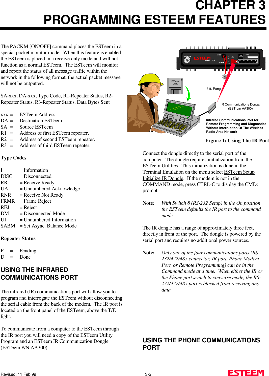 CHAPTER 3PROGRAMMING ESTEEM FEATURESRevised: 11 Feb 99                                                                                                3-5     The PACKM [ON/OFF] command places the ESTeem in aspecial packet monitor mode.  When this feature is enabledthe ESTeem is placed in a receive only mode and will notfunction as a normal ESTeem.  The ESTeem will monitorand report the status of all message traffic within thenetwork in the following format, the actual packet messagewill not be outputted.SA-xxx, DA-xxx, Type Code, R1-Repeater Status, R2-Repeater Status, R3-Repeater Status, Data Bytes Sentxxx = ESTeem AddressDA = Destination ESTeemSA = Source ESTeemR1 = Address of first ESTeem repeater.R2 = Address of second ESTeem repeater.R3 = Address of third ESTeem repeater.Type CodesI = InformationDISC = DisconnectedRR = Receive ReadyUA  = Unnumbered AcknowledgeRNR  = Receive Not ReadyFRMR  = Frame RejectREJ = RejectDM  = Disconnected ModeUI   = Unnumbered InformationSABM  = Set Async. Balance ModeRepeater StatusP=PendingD= DoneUSING THE INFRAREDCOMMUNICATIONS PORTThe infrared (IR) communications port will allow you toprogram and interrogate the ESTeem without disconnectingthe serial cable from the back of the modem.  The IR port islocated on the front panel of the ESTeem, above the T/Elight.To communicate from a computer to the ESTeem throughthe IR port you will need a copy of the ESTeem UtilityProgram and an ESTeem IR Communication Dongle(ESTeem P/N AA300).Connect the dongle directly to the serial port of thecomputer.  The dongle requires initialization from theESTeem Utilities.  This initialization is done in theTerminal Emulation on the menu select ESTeem SetupInitialize IR Dongle.  If the modem is not in theCOMMAND mode, press CTRL-C to display the CMD:prompt.Note:With Switch 8 (RS-232 Setup) in the On positionthe ESTeem defaults the IR port to the commandmode.The IR dongle has a range of approximately three feet,directly in front of the port.  The dongle is powered by theserial port and requires no additional power sources.Note: Only one of the four communications ports (RS-232/422/485 connector, IR port, Phone ModemPort, or Remote Programming) can be in theCommand mode at a time.  When either the IR orthe Phone port switch to converse mode, the RS-232/422/485 port is blocked from receiving anydata.USING THE PHONE COMMUNICATIONSPORTANTENNAS/N:T/ETXRXPWRIRPortPhoneModel 192SAntenna 12 VDCRESETInfrared Communications Port forRemote Programming and DiagnosticsWithout Interruption Of The WirelessRadio Area NetworkESTeemUtilityIR Communications Dongal(EST p/n AA300)3 ft. RangeRESETFigure 1: Using The IR Port
