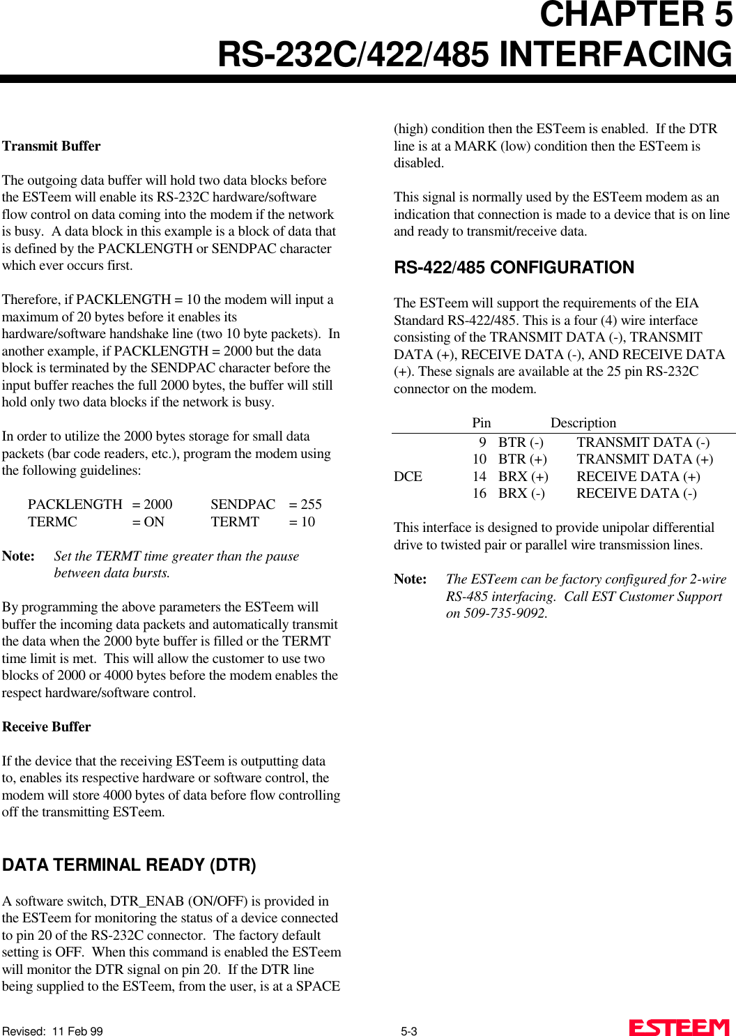 CHAPTER 5RS-232C/422/485 INTERFACINGRevised:  11 Feb 99                                                                                               5-3 Transmit BufferThe outgoing data buffer will hold two data blocks beforethe ESTeem will enable its RS-232C hardware/softwareflow control on data coming into the modem if the networkis busy.  A data block in this example is a block of data thatis defined by the PACKLENGTH or SENDPAC characterwhich ever occurs first.Therefore, if PACKLENGTH = 10 the modem will input amaximum of 20 bytes before it enables itshardware/software handshake line (two 10 byte packets).  Inanother example, if PACKLENGTH = 2000 but the datablock is terminated by the SENDPAC character before theinput buffer reaches the full 2000 bytes, the buffer will stillhold only two data blocks if the network is busy.In order to utilize the 2000 bytes storage for small datapackets (bar code readers, etc.), program the modem usingthe following guidelines:PACKLENGTH = 2000 SENDPAC = 255TERMC = ON TERMT = 10Note: Set the TERMT time greater than the pausebetween data bursts.By programming the above parameters the ESTeem willbuffer the incoming data packets and automatically transmitthe data when the 2000 byte buffer is filled or the TERMTtime limit is met.  This will allow the customer to use twoblocks of 2000 or 4000 bytes before the modem enables therespect hardware/software control.Receive BufferIf the device that the receiving ESTeem is outputting datato, enables its respective hardware or software control, themodem will store 4000 bytes of data before flow controllingoff the transmitting ESTeem.DATA TERMINAL READY (DTR)A software switch, DTR_ENAB (ON/OFF) is provided inthe ESTeem for monitoring the status of a device connectedto pin 20 of the RS-232C connector.  The factory defaultsetting is OFF.  When this command is enabled the ESTeemwill monitor the DTR signal on pin 20.  If the DTR linebeing supplied to the ESTeem, from the user, is at a SPACE(high) condition then the ESTeem is enabled.  If the DTRline is at a MARK (low) condition then the ESTeem isdisabled.This signal is normally used by the ESTeem modem as anindication that connection is made to a device that is on lineand ready to transmit/receive data.RS-422/485 CONFIGURATIONThe ESTeem will support the requirements of the EIAStandard RS-422/485. This is a four (4) wire interfaceconsisting of the TRANSMIT DATA (-), TRANSMITDATA (+), RECEIVE DATA (-), AND RECEIVE DATA(+). These signals are available at the 25 pin RS-232Cconnector on the modem.Pin Description    9 BTR (-)  TRANSMIT DATA (-)10 BTR (+)  TRANSMIT DATA (+)DCE 14 BRX (+)  RECEIVE DATA (+)16 BRX (-)  RECEIVE DATA (-)This interface is designed to provide unipolar differentialdrive to twisted pair or parallel wire transmission lines.Note: The ESTeem can be factory configured for 2-wireRS-485 interfacing.  Call EST Customer Supporton 509-735-9092.