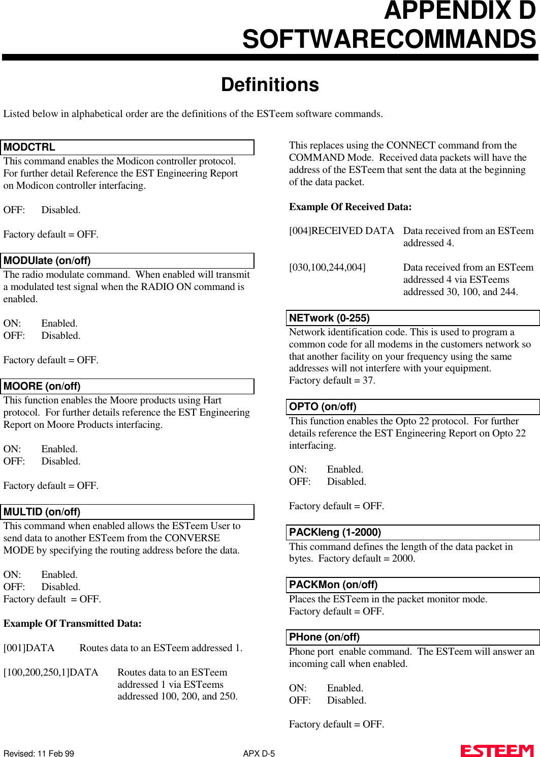 APPENDIX DSOFTWARECOMMANDSDefinitionsListed below in alphabetical order are the definitions of the ESTeem software commands.Revised: 11 Feb 99                                                                             APX D-5        MODCTRLThis command enables the Modicon controller protocol. For further detail Reference the EST Engineering Reporton Modicon controller interfacing. OFF: Disabled.Factory default = OFF.MODUlate (on/off)The radio modulate command.  When enabled will transmita modulated test signal when the RADIO ON command isenabled.ON: Enabled.OFF: Disabled.Factory default = OFF.MOORE (on/off)This function enables the Moore products using Hartprotocol.  For further details reference the EST EngineeringReport on Moore Products interfacing. ON: Enabled.OFF: Disabled.Factory default = OFF.MULTID (on/off)This command when enabled allows the ESTeem User tosend data to another ESTeem from the CONVERSEMODE by specifying the routing address before the data.ON: Enabled.OFF: Disabled.Factory default  = OFF.Example Of Transmitted Data:[001]DATA Routes data to an ESTeem addressed 1.[100,200,250,1]DATA  Routes data to an ESTeemaddressed 1 via ESTeemsaddressed 100, 200, and 250.This replaces using the CONNECT command from theCOMMAND Mode.  Received data packets will have theaddress of the ESTeem that sent the data at the beginningof the data packet.Example Of Received Data:[004]RECEIVED DATA Data received from an ESTeemaddressed 4.[030,100,244,004] Data received from an ESTeemaddressed 4 via ESTeemsaddressed 30, 100, and 244.NETwork (0-255)Network identification code. This is used to program acommon code for all modems in the customers network sothat another facility on your frequency using the sameaddresses will not interfere with your equipment. Factory default = 37.OPTO (on/off)This function enables the Opto 22 protocol.  For furtherdetails reference the EST Engineering Report on Opto 22interfacing. ON: Enabled.OFF: Disabled.Factory default = OFF.PACKleng (1-2000)This command defines the length of the data packet inbytes.  Factory default = 2000.PACKMon (on/off)Places the ESTeem in the packet monitor mode. Factory default = OFF.PHone (on/off)Phone port  enable command.  The ESTeem will answer anincoming call when enabled.ON: Enabled.OFF: Disabled.Factory default = OFF.