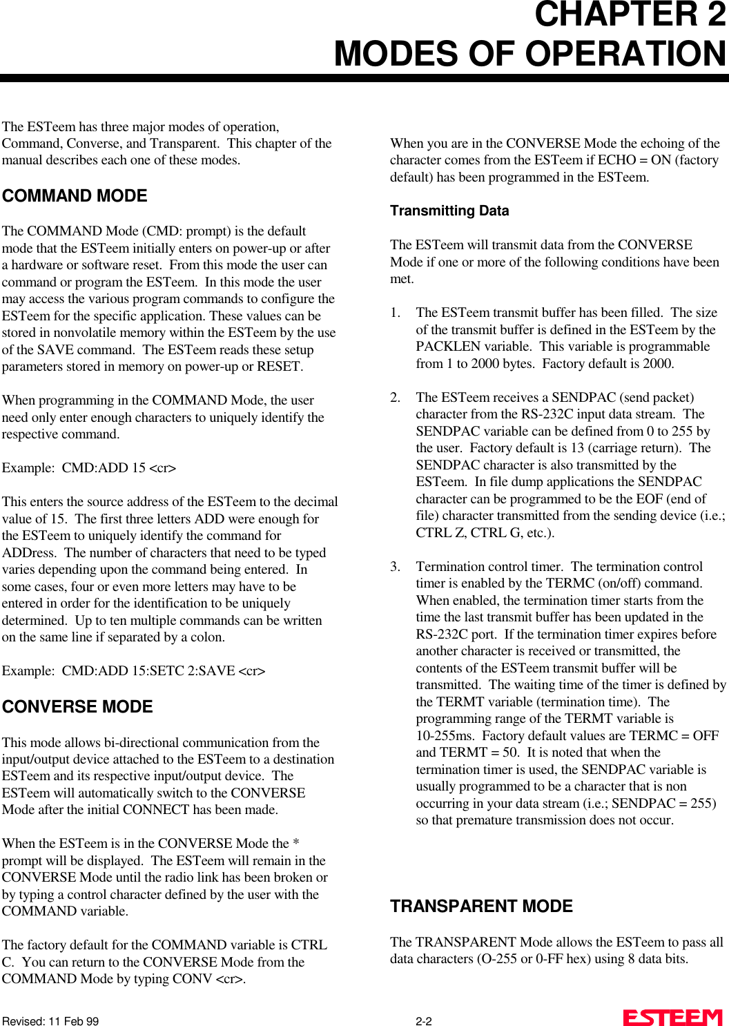 CHAPTER 2MODES OF OPERATIONRevised: 11 Feb 99                                                                                                      2-2The ESTeem has three major modes of operation,Command, Converse, and Transparent.  This chapter of themanual describes each one of these modes.COMMAND MODEThe COMMAND Mode (CMD: prompt) is the defaultmode that the ESTeem initially enters on power-up or aftera hardware or software reset.  From this mode the user cancommand or program the ESTeem.  In this mode the usermay access the various program commands to configure theESTeem for the specific application. These values can bestored in nonvolatile memory within the ESTeem by the useof the SAVE command.  The ESTeem reads these setupparameters stored in memory on power-up or RESET. When programming in the COMMAND Mode, the userneed only enter enough characters to uniquely identify therespective command.Example:  CMD:ADD 15 &lt;cr&gt;This enters the source address of the ESTeem to the decimalvalue of 15.  The first three letters ADD were enough forthe ESTeem to uniquely identify the command forADDress.  The number of characters that need to be typedvaries depending upon the command being entered.  Insome cases, four or even more letters may have to beentered in order for the identification to be uniquelydetermined.  Up to ten multiple commands can be writtenon the same line if separated by a colon.Example:  CMD:ADD 15:SETC 2:SAVE &lt;cr&gt;CONVERSE MODEThis mode allows bi-directional communication from theinput/output device attached to the ESTeem to a destinationESTeem and its respective input/output device.  TheESTeem will automatically switch to the CONVERSEMode after the initial CONNECT has been made.When the ESTeem is in the CONVERSE Mode the *prompt will be displayed.  The ESTeem will remain in theCONVERSE Mode until the radio link has been broken orby typing a control character defined by the user with theCOMMAND variable.The factory default for the COMMAND variable is CTRLC.  You can return to the CONVERSE Mode from theCOMMAND Mode by typing CONV &lt;cr&gt;.When you are in the CONVERSE Mode the echoing of thecharacter comes from the ESTeem if ECHO = ON (factorydefault) has been programmed in the ESTeem.Transmitting DataThe ESTeem will transmit data from the CONVERSEMode if one or more of the following conditions have beenmet.1. The ESTeem transmit buffer has been filled.  The sizeof the transmit buffer is defined in the ESTeem by thePACKLEN variable.  This variable is programmablefrom 1 to 2000 bytes.  Factory default is 2000.2. The ESTeem receives a SENDPAC (send packet)character from the RS-232C input data stream.  TheSENDPAC variable can be defined from 0 to 255 bythe user.  Factory default is 13 (carriage return).  TheSENDPAC character is also transmitted by theESTeem.  In file dump applications the SENDPACcharacter can be programmed to be the EOF (end offile) character transmitted from the sending device (i.e.;CTRL Z, CTRL G, etc.).3. Termination control timer.  The termination controltimer is enabled by the TERMC (on/off) command. When enabled, the termination timer starts from thetime the last transmit buffer has been updated in theRS-232C port.  If the termination timer expires beforeanother character is received or transmitted, thecontents of the ESTeem transmit buffer will betransmitted.  The waiting time of the timer is defined bythe TERMT variable (termination time).  Theprogramming range of the TERMT variable is10-255ms.  Factory default values are TERMC = OFFand TERMT = 50.  It is noted that when thetermination timer is used, the SENDPAC variable isusually programmed to be a character that is nonoccurring in your data stream (i.e.; SENDPAC = 255)so that premature transmission does not occur.TRANSPARENT MODEThe TRANSPARENT Mode allows the ESTeem to pass alldata characters (O-255 or 0-FF hex) using 8 data bits. 