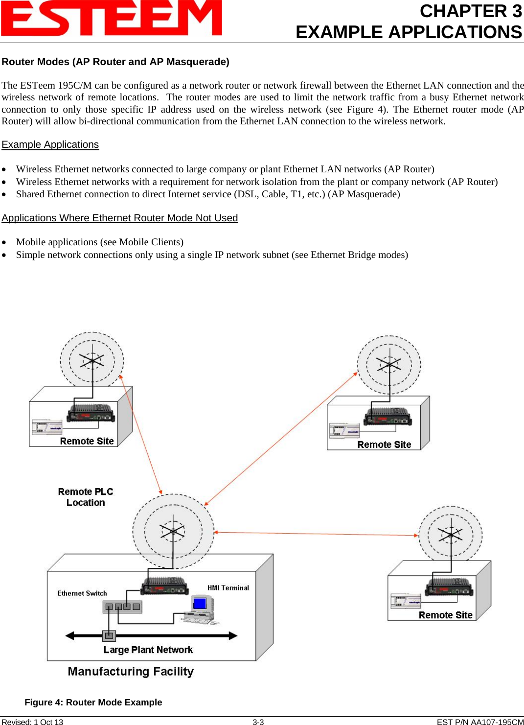 CHAPTER 3 EXAMPLE APPLICATIONS  Router Modes (AP Router and AP Masquerade)  The ESTeem 195C/M can be configured as a network router or network firewall between the Ethernet LAN connection and the wireless network of remote locations.  The router modes are used to limit the network traffic from a busy Ethernet network connection to only those specific IP address used on the wireless network (see Figure 4). The Ethernet router mode (AP Router) will allow bi-directional communication from the Ethernet LAN connection to the wireless network.  Example Applications  • Wireless Ethernet networks connected to large company or plant Ethernet LAN networks (AP Router) • Wireless Ethernet networks with a requirement for network isolation from the plant or company network (AP Router) • Shared Ethernet connection to direct Internet service (DSL, Cable, T1, etc.) (AP Masquerade)  Applications Where Ethernet Router Mode Not Used  • Mobile applications (see Mobile Clients) • Simple network connections only using a single IP network subnet (see Ethernet Bridge modes)    Figure 4: Router Mode Example Revised: 1 Oct 13  3-3  EST P/N AA107-195CM 
