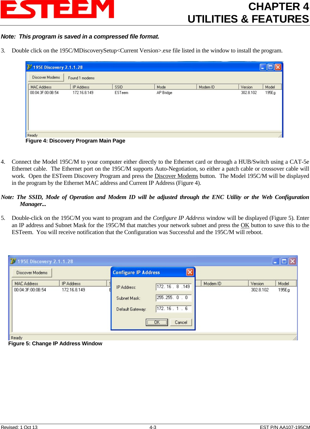 CHAPTER 4UTILITIES &amp; FEATURES  Note:  This program is saved in a compressed file format.  3. Double click on the 195C/MDiscoverySetup&lt;Current Version&gt;.exe file listed in the window to install the program.  Figure 4: Discovery Program Main Page  4. Connect the Model 195C/M to your computer either directly to the Ethernet card or through a HUB/Switch using a CAT-5e Ethernet cable.  The Ethernet port on the 195C/M supports Auto-Negotiation, so either a patch cable or crossover cable will work.  Open the ESTeem Discovery Program and press the Discover Modems button.  The Model 195C/M will be displayed in the program by the Ethernet MAC address and Current IP Address (Figure 4).    Note: The SSID, Mode of Operation and Modem ID will be adjusted through the ENC Utility or the Web Configuration Manager...     5. Double-click on the 195C/M you want to program and the Configure IP Address window will be displayed (Figure 5). Enter an IP address and Subnet Mask for the 195C/M that matches your network subnet and press the OK button to save this to the ESTeem.  You will receive notification that the Configuration was Successful and the 195C/M will reboot.   Figure 5: Change IP Address Window  Revised: 1 Oct 13  4-3  EST P/N AA107-195CM 