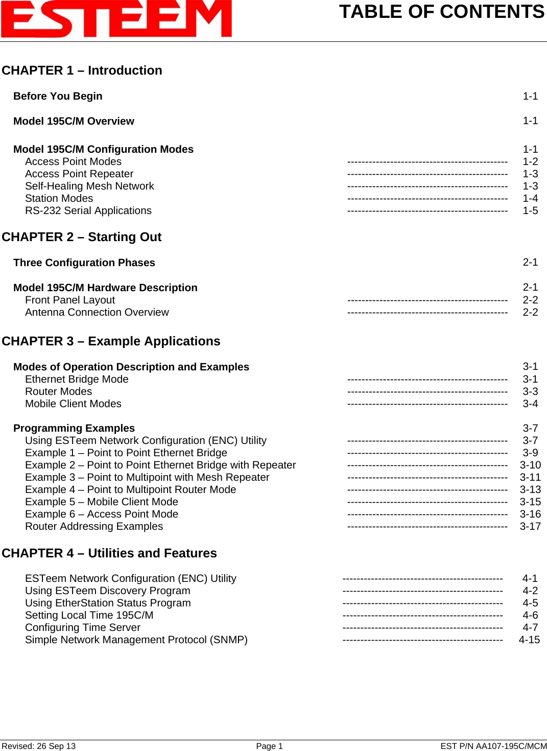 TABLE OF CONTENTS    Revised: 26 Sep 13  Page 1  EST P/N AA107-195C/MCM CHAPTER 1 – Introduction      Before You Begin   1-1      Model 195C/M Overview   1-1        Model 195C/M Configuration Modes   1-1         Access Point Modes --------------------------------------------- 1-2         Access Point Repeater --------------------------------------------- 1-3         Self-Healing Mesh Network --------------------------------------------- 1-3         Station Modes  --------------------------------------------- 1-4         RS-232 Serial Applications --------------------------------------------- 1-5    CHAPTER 2 – Starting Out          Three Configuration Phases   2-1        Model 195C/M Hardware Description   2-1         Front Panel Layout --------------------------------------------- 2-2         Antenna Connection Overview --------------------------------------------- 2-2    CHAPTER 3 – Example Applications          Modes of Operation Description and Examples   3-1         Ethernet Bridge Mode --------------------------------------------- 3-1         Router Modes  --------------------------------------------- 3-3         Mobile Client Modes --------------------------------------------- 3-4        Programming Examples   3-7         Using ESTeem Network Configuration (ENC) Utility --------------------------------------------- 3-7         Example 1 – Point to Point Ethernet Bridge --------------------------------------------- 3-9         Example 2 – Point to Point Ethernet Bridge with Repeater --------------------------------------------- 3-10         Example 3 – Point to Multipoint with Mesh Repeater  --------------------------------------------- 3-11         Example 4 – Point to Multipoint Router Mode --------------------------------------------- 3-13         Example 5 – Mobile Client Mode  --------------------------------------------- 3-15         Example 6 – Access Point Mode  --------------------------------------------- 3-16         Router Addressing Examples   --------------------------------------------- 3-17   CHAPTER 4 – Utilities and Features             ESTeem Network Configuration (ENC) Utility  ---------------------------------------------  4-1         Using ESTeem Discovery Program  ---------------------------------------------  4-2         Using EtherStation Status Program --------------------------------------------- 4-5         Setting Local Time 195C/M --------------------------------------------- 4-6         Configuring Time Server --------------------------------------------- 4-7         Simple Network Management Protocol (SNMP) ---------------------------------------------  4-15 